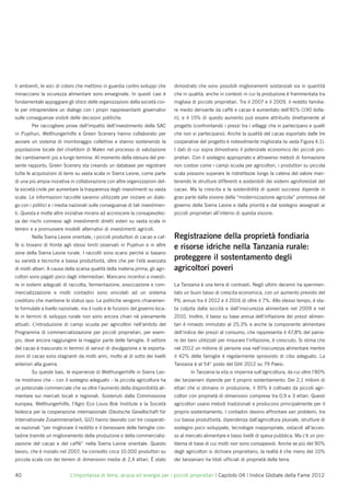 ti ambienti, le voci di coloro che mettono in guardia contro sviluppi che       dimostrato che sono possibili miglioramenti sostanziali sia in quantità
minacciano la sicurezza alimentare sono emarginate. In questi casi è            che in qualità, anche in contesti in cui la produzione è frammentata tra
fondamentale appoggiare gli sforzi delle organizzazioni della società civi-     migliaia di piccolo proprietari. Tra il 2007 e il 2009, il reddito familia-
le per intraprendere un dialogo con i propri rappresentanti governativi         re medio derivante da caffè e cacao è aumentato dell’81% (190 dolla-
sulle conseguenze visibili delle decisioni politiche.                           ri), e il 15% di questo aumento può essere attribuito direttamente al
        Per raccogliere prove dell’impatto dell’investimento della SAC          progetto (confrontando i prezzi tra i villaggi che vi partecipano e quelli
in Pujehun, Welthungerhilfe e Green Scenery hanno collaborato per               che non vi partecipano). Anche la qualità del cacao esportato dalle tre
avviare un sistema di monitoraggio collettivo e stanno sostenendo la            cooperative del progetto è notevolmente migliorata (si veda Figura 4.1).
popolazione locale del chiefdom di Malen nel processo di valutazione            I dati di cui sopra dimostrano il potenziale economico dei piccoli pro-
dei cambiamenti più a lungo termine. Al momento della stesura del pre-          prietari. Con il sostegno appropriato e attraverso metodi di formazione
sente rapporto, Green Scenery sta creando un database per registrare            non costosi come i campi scuola per agricoltori, i produttori su piccola
tutte le acquisizioni di terre su vasta scala in Sierra Leone, come parte       scala possono superare le ristrettezze lungo la catena del valore man-
di una più ampia iniziativa in collaborazione con altre organizzazioni del-     tenendo le strutture differenti e sostenibili dei sistemi agroforestali del
la società civile per aumentare la trasparenza degli investimenti su vasta      cacao. Ma la crescita e la sostenibilità di questi successi dipende in
scala. Le informazioni raccolte saranno utilizzate per iniziare un dialo-       gran parte dalla visione della “modernizzazione agricola” promossa dal
go con i politici e i media nazionali sulle conseguenze di tali investimen-     governo della Sierra Leone e dalla priorità e dal sostegno assegnati ai
ti. Questa e molte altre iniziative mirano ad accrescere la consapevolez-       piccoli proprietari all’interno di questa visione.
za dei rischi connessi agli investimenti diretti esteri su vasta scala in
terreni e a promuovere modelli alternativi di investimenti agricoli.
        Nella Sierra Leone orientale, i piccoli produttori di cacao e caf-      Registrazione della proprietà fondiaria
fè si trovano di fronte agli stessi limiti osservati in Pujehun e in altre
                                                                                e risorse idriche nella Tanzania rurale:
zone della Sierra Leone rurale. I raccolti sono scarsi perché si basano
su varietà e tecniche a bassa produttività, oltre che per l’età avanzata
                                                                                proteggere il sostentamento degli
di molti alberi. A causa della scarsa qualità della materia prima, gli agri-    agricoltori poveri
coltori sono pagati poco dagli intermediari. Mancano incentivi a investi-
re in sistemi adeguati di raccolta, fermentazione, essiccazione e com-          La Tanzania è una terra di contrasti. Negli ultimi decenni ha sperimen-
mercializzazione e molti contadini sono vincolati ad un sistema                 tato un buon tasso di crescita economica, con un aumento previsto del
creditizio che mantiene lo status quo. Le politiche vengono chiaramen-          PIL annuo tra il 2012 e il 2016 di oltre il 7%. Allo stesso tempo, è sta-
te formulate a livello nazionale, ma il ruolo e le funzioni del governo loca-   ta colpita dalla siccità e dall’insicurezza alimentare nel 2009 e nel
le in termini di sviluppo rurale non sono ancora chiari né pienamente           2010. Inoltre, il tasso su base annua dell’inﬂazione dei prezzi alimen-
attuati. L’introduzione di campi scuola per agricoltori nell’ambito del         tari è rimasto immutato al 25,3% e anche la componente alimentare
Programma di commercializzazione per piccoli proprietari, per esem-             dell’indice dei prezzi al consumo, che rappresenta il 47,8% del panie-
pio, deve ancora raggiungere la maggior parte delle famiglie. Il settore        re dei beni utilizzati per misurare l’inﬂazione, è cresciuto. Si stima che
del cacao è trascurato in termini di servizi di divulgazione e le esporta-      nel 2012 un milione di persone viva nell’insicurezza alimentare mentre
zioni di cacao sono stagnanti da molti anni, molto al di sotto dei livelli      il 42% delle famiglie è regolarmente sprovvisto di cibo adeguato. La
anteriori alla guerra.                                                          Tanzania è al 54° posto del GHI 2012 su 79 Paesi.
        Su queste basi, le esperienze di Welthungerhilfe in Sierra Leo-                 In Tanzania la vita si impernia sull’agricoltura, da cui oltre l’80%
ne mostrano che – con il sostegno adeguato – la piccola agricoltura ha          dei tanzaniani dipende per il proprio sostentamento. Dei 2,1 milioni di
un potenziale commerciale che va oltre l’aumento della disponibilità ali-       ettari che si stimano in produzione, il 95% è coltivato da piccoli agri-
mentare sui mercati locali e regionali. Sostenuti dalla Commissione             coltori con proprietà di dimensioni comprese tra 0,9 e 3 ettari. Questi
europea, Welthungerhilfe, l’Agro Eco Louis Bok Institute e la Società           agricoltori usano metodi tradizionali e producono principalmente per il
tedesca per la cooperazione internazionale (Deutsche Gesellschaft für           proprio sostentamento. I contadini devono affrontare vari problemi, tra
Internationale Zusammenarbeit, GIZ) hanno lavorato con tre cooperati-           cui bassa produttività, dipendenza dall’agricoltura pluviale, strutture di
ve nazionali “per migliorare il reddito e il benessere delle famiglie con-      sostegno poco sviluppate, tecnologie inappropriate, ostacoli all’acces-
tadine tramite un miglioramento della produzione e della commercializ-          so al mercato alimentare e bassi livelli di spesa pubblica. Ma c’è un pro-
zazione del cacao e del caffè” nella Sierra Leone orientale. Questo             blema di base di cui molti non sono consapevoli. Anche se più del 90%
lavoro, che è iniziato nel 2007, ha coinvolto circa 10.000 produttori su        degli agricoltori si dichiara proprietario, la realtà è che meno del 10%
piccola scala con dei terreni di dimensioni medie di 2,4 ettari. È stato        dei tanzaniani ha titoli ufﬁciali di proprietà della terra.


40                          L’importanza di terra, acqua ed energia per i piccoli proprietari | Capitolo 04 | Indice Globale della Fame 2012
 