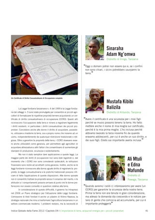 Sinaraha
                                                                                                    Adam Ng’omwa
                                                                                                    Distretto di Iringa, Tanzania

                                                                                “Oggi o domani potrei non essere qui e, se i conﬁni
                                                                                 non sono chiari, i vicini potrebbero usurparmi la
                                                                                 terra.”




Un Certiﬁcato di Diritto Consuetudinario di Occupazione completo

                                                                                                    Mustafa Kibibi
         La Legge fondiaria tanzaniana n. 4 del 1999 e la Legge fondia-                             Balizila
ria dei villaggi n. 5 sono state promulgate per consentire ai piccoli agri-                         Distretto di Kibondo, Tanzania
coltori di formalizzare le rispettive proprietà terriere acquistando un cer-
tiﬁcato di diritto consuetudinario di occupazione (CCRO). Questi atti           “Avere il certiﬁcato è una sicurezza per i miei ﬁgli
riconoscono l’occupazione della terra e mirano a registrare legalmente           perché se muoio possono tenersi la terra. Ho fatto
i diritti esistenti, in particolare i diritti consuetudinari dei piccoli pro-    mettere anche il nome di mia moglie sul certiﬁcato,
prietari. Concedono anche alle donne il diritto di acquistare, possede-          perché è la mia prima moglie. L’ho inclusa perché
re, utilizzare e trasferire la terra, sia a proprio nome che insieme ad un       abbiamo lavorato la terra insieme ﬁn da quando
uomo, indipendentemente da qualunque restrizione tradizionale o reli-            eravamo adolescenti, per cui è anche un suo diritto, e
giosa. Oltre a garantire la proprietà della terra, i CCRO dovevano esse-         dei suoi ﬁgli. Credo sia importante averla inclusa.”
re anche utilizzabili come garanzia, per permettere agli agricoltori di
acquistare attrezzature e altri fattori che consentissero di aumentare gli
standard di produzione, sicurezza e sostentamento.
         Ma non è stato semplice dare applicazione a queste leggi. La
maggior parte dei diritti di occupazione non sono stati registrati e, dal
momento che i CCRO non sono considerati ipotecabili, le istituzioni
                                                                                                                       Ali Mtuli
ﬁnanziarie sono restie ad accettarli come garanzia. Inoltre, anche se le                                               e Edna
leggi fondiarie riconoscono alla donna uguale diritto di registrare la pro-
prietà, la legge consuetudinaria e le pratiche tradizionali possono inﬁ-                                               Mafunde
ciare di fatto l’applicazione di queste disposizioni. Alle donne sposate                                               Distretto di
non è consentito trattare la proprietà senza il consenso del marito, e le                                              Pawaga, Tanzania
attitudini e i comportamenti possono arrivare al punto che le donne pre-
feriscono non essere coinvolte in questioni relative alla terra.                “Quando avremo i soldi ci interesseremo per avere [un
         In considerazione di queste difﬁcoltà, il governo ha intrapreso         CCRO] per garantire la sicurezza della nostra terra.
nel 2006 un Piano strategico per l’attuazione delle Leggi fondiarie.             Prima la terra non era tenuta in gran considerazione,
L’emissione di titoli fondiari è anche un pilastro di Kilimo Kwanza, la          ma adesso la domanda sta crescendo e le notizie par-
strategia nazionale che mira a trasformare l’agricoltura tanzaniana in un        lano di gente che comincia ad accumularla, per cui è
settore commerciale moderno. I problemi restano, ma la necessità di              importante proteggerla”

Indice Globale della Fame 2012 | Capitolo 04 | L’importanza di terra, acqua ed energia per i piccoli proprietari                       41
 