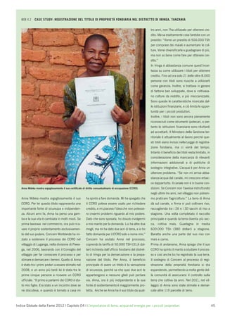 BOX 4.2    CASE STUDY: REGISTRAZIONE DEL TITOLO DI PROPRIETÀ FONDIARIA NEL DISTRETTO DI IRINGA, TANZANIA


                                                                                                               tro anni, non l’ha utilizzato per ottenere cre-
                                                                                                               dito. Ma sa esattamente cosa farebbe con un
                                                                                                               prestito: “Vorrei un prestito di 500.000 TSh
                                                                                                               per comprare dei maiali e aumentare le col-
                                                                                                               ture. Vorrei diversiﬁcarle e guadagnare di più,
                                                                                                               ma non so bene come fare per ottenere cre-
                                                                                                               dito.”
                                                                                                               In Iringa è abbastanza comune quest’incer-
                                                                                                               tezza su come utilizzare i titoli per ottenere
                                                                                                               credito. Fino ad ora solo 21 delle oltre 8.000
                                                                                                               persone con titoli sono riuscite a utilizzarli
                                                                                                               come garanzia. Inoltre, si trattava in genere
                                                                                                               di fattorie ben sviluppate, dove si coltivava-
                                                                                                               no colture da reddito, e più meccanizzate.
                                                                                                               Sono queste le caratteristiche ricercate dal-
                                                                                                               le istituzioni ﬁnanziarie, e ciò limita le oppor-
                                                                                                               tunità per i piccoli produttori.
                                                                                                               Inoltre, i titoli non sono ancora pienamente
                                                                                                               riconosciuti come strumenti ipotecari, e per-
                                                                                                               tanto le istituzioni ﬁnanziarie sono riluttanti
                                                                                                               ad accettarli. Il Ministero della Gestione ter-
                                                                                                               ritoriale è attualmente al lavoro perché que-
                                                                                                               sti titoli siano inclusi nella Legge di registra-
                                                                                                               zione fondiaria, ma ci vorrà del tempo.
                                                                                                               Intanto il beneﬁcio dei titoli resta limitato, in
                                                                                                               considerazione della mancanza di rilevanti
                                                                                                               informazioni addizionali e di politiche di
                                                                                                               sostegno integrative. L’acqua è per Anna un
                                                                                                               ulteriore problema. “Se non mi arriva abba-
                                                                                                               stanza acqua dal canale, mi crescono erbac-
                                                                                                               ce dappertutto. Il canale non è in buone con-
   Anna Mdeka mostra orgogliosamente il suo certiﬁcato di diritto consuetudinario di occupazione (CCRO).       dizioni. Se Concern non l’avesse ristrutturato
                                                                                                               negli ultimi tre anni, nel villaggio non potrem-
   Anna Mdeka mostra orgogliosamente il suo               ha spinto a fare domanda. Mi ha spiegato che         mo praticare l’agricoltura.” La terra di Anna
   CCRO. Per lei questo titolo rappresenta una            il CCRO poteva essere usato per richiedere           dà sul canale, e Anna vi può coltivare riso,
   importante fonte di sicurezza e indipenden-            credito, e mi piaceva l’idea che non potesse-        raccogliendo tra i 26 e i 30 sacchi di riso a
   za. Alcuni anni fa, Anna ha perso una gam-             ro crearmi problemi riguardo al mio podere.          stagione. Una volta completato il raccolto
   ba e la sua vita è cambiata in molti modi. Se          Dato che sono sposata, ho dovuto rivolgermi          principale e quando la terra diventa più sec-
   prima lavorava nel commercio, ora può rica-            a mio marito per la domanda. Lui ha altre due        ca, coltiva mais. Guadagna in media
   vare il proprio sostentamento esclusivamen-            mogli, ma mi ha dato due acri di terra, e io ho      600.000 TSh (380 dollari) a stagione.
   te dal suo podere. Concern Worldwide ha ini-           fatto domanda per il CCRO solo a nome mio.”          Baratta anche una parte del suo riso con
   ziato a sostenere il processo dei CCRO nel             Concern ha aiutato Anna nel processo,                mais e carne.
   villaggio di Luganga, nella divisione di Pawa-         coprendo la tariffa di 50.000 TSH (31,6 dol-         Prima di andarsene, Anna spiega che il suo
   ga, nel 2006, lavorando con il Consiglio del           lari) richiesta dall’ufﬁcio fondiario del distret-   CCRO ha spinto il marito a studiare il proces-
   villaggio per far conoscere il processo e per          to di Iringa per la demarcazione e la prepa-         so e così anche lui ha registrato la sua terra.
   stimare e demarcare i terreni. Quello di Anna          razione del titolo. Per Anna, il beneﬁcio            Il sostegno di Concern al processo di regi-
   è stato tra i primi poderi a essere stimato nel        principale di avere un titolo è la sensazione        strazione della proprietà fondiaria si sta
   2008, e un anno più tardi lei è stata tra le           di sicurezza, perché sa che quei due acri le         espandendo, permettendo a molta gente del-
   prime cinque persone a ricevere un CCRO                appartengono e nessuno glieli può portare            la comunità di assicurarsi il controllo sulla
   ufﬁciale. “Il primo a parlarmi dei CCRO è sta-         via. Anna, ora è più indipendente e la sua           terra che coltiva da anni. Nel 2011, nel vil-
   to mio ﬁglio. Era stato a un incontro dove se          fonte di sostentamento è maggiormente pro-           laggio di Anna sono state stimate e demar-
   ne discuteva, e quando è tornato a casa mi             tetta. Anche se Anna ha il suo titolo da quat-       cate altre 119 parcelle di terra.



Indice Globale della Fame 2012 | Capitolo 04 | L’importanza di terra, acqua ed energia per i piccoli proprietari                                                   45
 