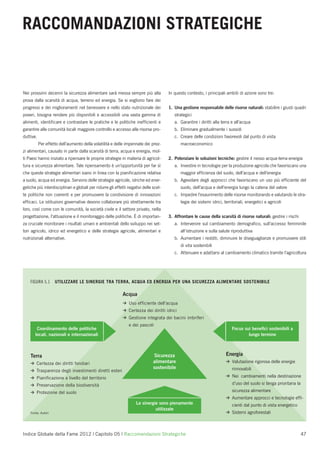 RACCOMANDAZIONI STRATEGICHE


Nei prossimi decenni la sicurezza alimentare sarà messa sempre più alla                In questo contesto, i principali ambiti di azione sono tre:
prova dalla scarsità di acqua, terreno ed energia. Se si vogliono fare dei
progressi e dei miglioramenti nel benessere e nello stato nutrizionale dei             1. Una gestione responsabile delle risorse naturali: stabilire i giusti quadri
poveri, bisogna rendere più disponibili e accessibili una vasta gamma di                  strategici
alimenti, identiﬁcare e contrastare le pratiche e le politiche inefﬁcienti e              a. Garantire i diritti alla terra e all’acqua
garantire alle comunità locali maggiore controllo e accesso alle risorse pro-             b. Eliminare gradualmente i sussidi
duttive.                                                                                  c. Creare delle condizioni favorevoli dal punto di vista
           Per effetto dell’aumento della volatilità e delle impennate dei prez-              macroeconomico
zi alimentari, causato in parte dalla scarsità di terra, acqua e energia, mol-
ti Paesi hanno iniziato a ripensare le proprie strategie in materia di agricol-        2. Potenziare le soluzioni tecniche: gestire il nesso acqua-terra-energia
tura e sicurezza alimentare. Tale ripensamento è un’opportunità per far sì                a. Investire in tecnologie per la produzione agricola che favoriscano una
che queste strategie alimentari siano in linea con la pianiﬁcazione relativa                  maggior efﬁcienza del suolo, dell’acqua e dell’energia
a suolo, acqua ed energia. Servono delle strategie agricole, idriche ed ener-             b. Agevolare degli approcci che favoriscano un uso più efﬁciente del
getiche più interdisciplinari e globali per ridurre gli effetti negativi delle scel-          suolo, dell’acqua e dell’energia lungo la catena del valore
te politiche non coerenti e per promuovere la condivisione di innovazioni                 c. Impedire l’esaurimento delle risorse monitorando e valutando le stra-
efﬁcaci. Le istituzioni governative devono collaborare più strettamente tra                   tegie dei sistemi idrici, territoriali, energetici e agricoli
loro, così come con le comunità, la società civile e il settore privato, nella
progettazione, l’attuazione e il monitoraggio delle politiche. È di importan-          3. Affrontare le cause della scarsità di risorse naturali: gestire i rischi
za cruciale monitorare i risultati umani e ambientali dello sviluppo nei set-             a. Intervenire sul cambiamento demograﬁco, sull’accesso femminile
tori agricolo, idrico ed energetico e delle strategie agricole, alimentari e                  all’istruzione e sulla salute riproduttiva
nutrizionali alternative.                                                                 b. Aumentare i redditi, diminuire le diseguaglianze e promuovere stili
                                                                                              di vita sostenibili
                                                                                          c. Attenuare e adattarsi al cambiamento climatico tramite l’agricoltura




    FIGURA 5.1      UTILIZZARE LE SINERGIE TRA TERRA, ACQUA ED ENERGIA PER UNA SICUREZZA ALIMENTARE SOSTENIBILE

                                                            Acqua
                                                            >   Uso efﬁciente dell’acqua
                                                            >   Certezza dei diritti idrici
                                                            >   Gestione integrata dei bacini imbriferi
                                                                e dei pascoli
         Coordinamento delle politiche                                                                                       Focus sui beneﬁci sostenibili a
        locali, nazionali e internazionali                                                                                           lungo termine



    Terra                                                                      Sicurezza                                 Energia
    >                                                                          alimentare                                >   Valutazione rigorosa delle energie
        Certezza dei diritti fondiari
                                                                               sostenibile                                   rinnovabili
    >   Trasparenza degli investimenti diretti esteri
    >                                                                                                                    >   Nei cambiamenti nella destinazione
        Pianiﬁcazione a livello del territorio
    >   Preservazione della biodiversità                                                                                     d’uso del suolo si tenga prioritaria la
    >   Protezione del suolo                                                                                                 sicurezza alimentare
                                                                                                                         >   Aumentare approcci e tecnologie efﬁ-
                                                                    Le sinergie sono pienamente                              cienti dal punto di vista energetico
                                                                              utilizzate
    Fonte: Autori                                                                                                        >   Sistemi agroforestali



Indice Globale della Fame 2012 | Capitolo 05 | Raccomandazioni Strategiche                                                                                             47
 