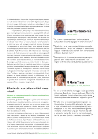 ci dovrebbero tenere in conto il costo complessivo del degrado ambienta-
le e tutta la serie di beneﬁci e di servizi offerti dagli ecosistemi. Ma per
farlo hanno bisogno di informazioni su quali siano le tecnologie e le forme
di sviluppo che possono meglio favorire la sicurezza alimentare, l’attenua-
zione della povertà e la sostenibilità ambientale.
        Il legame tra acqua, terra, energia e cibo implica che abbiamo biso-
gno di modi migliori per tracciare, monitorare e valutare gli effetti delle poli-
                                                                                                         Jean Véa Dieudonné
tiche che promuovono un uso sostenibile delle risorse naturali. Nel caso
                                                                                                         Jacmel, Haiti
dell’alimentazione, dell’agricoltura e delle bioenergie, sono necessari nuo-
vi parametri per determinare, per esempio, le implicazioni delle strategie          “In 10 anni il prezzo della terra è triplicato e si è
in materia di risorse naturali sul piano nutrizionale e sanitario, così come         sviluppata la tendenza a pagare in dollari americani.”
gli effetti che hanno sulle strategie in materia di sicurezza alimentare.
Una volta stabiliti gli approcci più efﬁcaci, vanno sviluppati dei sistemi          “Si può dire che le cose sono cambiate ma non nella
di monitoraggio per generare dati che consentano di approntare delle vali-           giusta direzione. L’acqua non basta per la popolazione;
de politiche. Negli ultimi anni sono state intraprese varie iniziative per           neppure l’elettricità, tutti i territori nelle periferie della
monitorare gli effetti socioeconomici e ambientali dei sistemi agricoli. È           città sono diventati slum.”
importante che queste iniziative sviluppino un ampio spettro di indicato-
ri e risultati sul piano idrico, energetico, territoriale, alimentare, nutrizio-    “Per migliorare la situazione occorrerebbe una miglior
nale e sanitario. Questi indicatori devono poi essere facili ed economici            gestione delle risorse naturali che abbiamo e un
da raccogliere, anche da parte dei governi dei Paesi in via di sviluppo e            miglior controllo della distribuzione di queste risorse.”
degli stessi agricoltori. Cosa più importante, questi sistemi di monitorag-
gio devono essere trasparenti e devono fornire dati in modo puntuale,
consentendo ai governi, al settore privato e alla società civile di compie-
re gli aggiustamenti strategici appropriati in risposta ai valori degli indi-
catori. Per integrare la scienza moderna con le conoscenze locali, il moni-
toraggio e la ricerca andrebbero condotti in collaborazione con gli
agricoltori locali, in particolare i piccoli produttori. La loro partecipazio-
ne garantirà che le soluzioni non siano generali, ma adattate alle circo-
stanze speciﬁche e adeguate ai bisogni attuali.
                                                                                                         U Khwin Thein
                                                                                                         Municipalità di Pauk, Myanmar
Affrontare le cause della scarsità di risorse
naturali                                                                            “So che la foresta attorno al villaggio è stata gravemente
                                                                                     disboscata. Quando ero giovane, avrò avuto 20 anni, la
Intervenire sul cambiamento demograﬁco, l’accesso femminile all’istru-               foresta tra Pauk e il nostro villaggio era molto densa.
zione e la salute riproduttiva                                                       Nessuno poteva osare attraversarla neppure di giorno.”
Gli economisti, gli studiosi di demograﬁa e i politici hanno discusso a lun-
go sulla relazione tra salute riproduttiva, cambiamento demograﬁco e                “Di fatto, forse la situazione potrebbe migliorare con
benessere economico. Ma negli ultimi anni un crescente numero di stu-                l’introduzione di combustibili alternativi alla legna
di di varie discipline hanno mostrato che il declino della fertilità incide          e forse utilizzando stufe con una migliore efﬁcienza
sulla struttura della popolazione di un Paese (si vedano, per esempio,               energetica. Io una volta avevo una stufa del genere,
World Bank 2007; Joshi 2012).                                                        in argilla. L’ho tenuta a lungo per mostrarla agli altri
La struttura demograﬁca mondiale mostra un tasso di dipendenza più                   e spingerli a usarla. Ma io non ho mai potuto usarla
basso (meno giovani e anziani per ogni adulto in età lavorativa), il che             perché non sono riuscito a convincere mia moglie…”
offre una possibilità di sviluppo economico. Gli studi hanno anche mostra-
to che l’accesso ai servizi di pianiﬁcazione familiare contribuisce a una
riduzione della fertilità, liberando risorse familiari e permettendo alle don-
ne di investire maggiormente nell’istruzione. Un miglioramento dell’ac-
cesso all’istruzione, soprattutto delle donne, avrà a sua volta conseguen-
ze positive sul piano alimentare e nutrizionale: l’Indice Globale della Fame


Indice Globale della Fame 2012 | Capitolo 05 | Raccomandazioni Strategiche                                                                      51
 