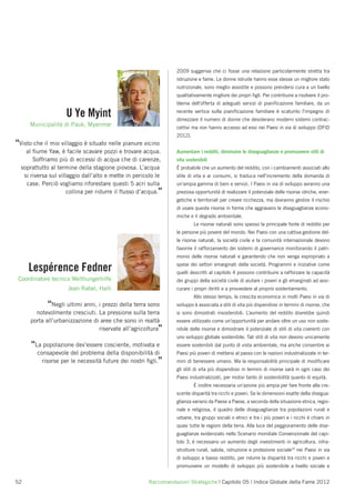 2009 suggeriva che ci fosse una relazione particolarmente stretta tra
                                                                 istruzione e fame. Le donne istruite hanno esse stesse un migliore stato
                                                                 nutrizionale, sono meglio assistite e possono prendersi cura a un livello
                                                                 qualitativamente migliore dei propri ﬁgli. Per contribuire a risolvere il pro-
                                                                 blema dell’offerta di adeguati servizi di pianiﬁcazione familiare, da un

                    U Ye Myint                                   recente vertice sulla pianiﬁcazione familiare è scaturito l’impegno di
                                                                 dimezzare il numero di donne che desiderano moderni sistemi contrac-
     Municipalità di Pauk, Myanmar                               cettivi ma non hanno accesso ad essi nei Paesi in via di sviluppo (DFID
                                                                 2012).
“Visto che il mio villaggio è situato nelle pianure vicino
    al ﬁume Yaw, è facile scavare pozzi e trovare acqua.         Aumentare i redditi, diminuire le diseguaglianze e promuovere stili di
       Soffriamo più di eccessi di acqua che di carenze,         vita sostenibili
  soprattutto al termine della stagione piovosa. L’acqua         È probabile che un aumento del reddito, con i cambiamenti associati allo
   si riversa sul villaggio dall’alto e mette in pericolo le     stile di vita e ai consumi, si traduca nell’incremento della domanda di
    case. Perciò vogliamo riforestare questi 5 acri sulla        un’ampia gamma di beni e servizi. I Paesi in via di sviluppo avranno una
                      collina per ridurre il ﬂusso d’acqua.”     preziosa opportunità di realizzare il potenziale delle risorse idriche, ener-
                                                                 getiche e territoriali per creare ricchezza, ma dovranno gestire il rischio
                                                                 di usare queste risorse in forme che aggravano le diseguaglianze econo-
                                                                 miche e il degrado ambientale.
                                                                          Le risorse naturali sono spesso la principale fonte di reddito per
                                                                 le persone più povere del mondo. Nei Paesi con una cattiva gestione del-
                                                                 le risorse naturali, la società civile e la comunità internazionale devono
                                                                 favorire il rafforzamento dei sistemi di governance monitorando il patri-
                                                                 monio delle risorse naturali e garantendo che non venga espropriato a
                                                                 spese dei settori emarginati della società. Programmi e iniziative come
     Lespérence Fedner                                           quelli descritti al capitolo 4 possono contribuire a rafforzare la capacità
 Coordinatore tecnico Welthungerhilfe                            dei gruppi della società civile di aiutare i poveri e gli emarginati ad assi-
                     Jean Rabel, Haiti                           curare i propri diritti e a provvedere al proprio sostentamento.
                                                                          Allo stesso tempo, la crescita economica in molti Paesi in via di
             “Negli ultimi anni, i prezzi della terra sono       sviluppo è associata a stili di vita più dispendiosi in termini di risorse, che
        notevolmente cresciuti. La pressione sulla terra         si sono dimostrati insostenibili. L’aumento del reddito dovrebbe quindi
      porta all’urbanizzazione di aree che sono in realtà        essere utilizzato come un’opportunità per andare oltre un uso non soste-
                                 riservate all’agricoltura”      nibile delle risorse e dimostrare il potenziale di stili di vita coerenti con
                                                                 uno sviluppo globale sostenibile. Tali stili di vita non devono unicamente
      “La popolazione dev’essere cosciente, motivata e           essere sostenibili dal punto di vista ambientale, ma anche consentire ai
        consapevole del problema della disponibilità di          Paesi più poveri di mettersi al passo con le nazioni industrializzate in ter-
          risorse per le necessità future dei nostri ﬁgli.”      mini di benessere umano. Ma la responsabilità principale di modiﬁcare
                                                                 gli stili di vita più dispendiosi in termini di risorse sarà in ogni caso dei
                                                                 Paesi industrializzati, per motivi tanto di sostenibilità quanto di equità.
                                                                          È inoltre necessaria un’azione più ampia per fare fronte alla cre-
                                                                 scente disparità tra ricchi e poveri. Se le dimensioni esatte della disegua-
                                                                 glianza variano da Paese a Paese, a seconda della situazione etnica, regio-
                                                                 nale e religiosa, il quadro delle diseguaglianze tra popolazioni rurali e
                                                                 urbane, tra gruppi sociali o etnici e tra i più poveri e i ricchi è chiaro in
                                                                 quasi tutte le regioni della terra. Alla luce del peggioramento delle dise-
                                                                 guaglianze evidenziato nello Scenario mondiale Convenzionale del capi-
                                                                 tolo 3, è necessario un aumento degli investimenti in agricoltura, infra-
                                                                 strutture rurali, salute, istruzione e protezione sociale19 nei Paesi in via
                                                                 di sviluppo a basso reddito, per ridurre la disparità tra ricchi e poveri e
                                                                 promuovere un modello di sviluppo più sostenibile a livello sociale e


52                                                    Raccomandazioni Strategiche | Capitolo 05 | Indice Globale della Fame 2012
 