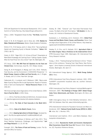 DFID (UK Department for International Development). 2012. London          Greeley, M. 1982. “Editorial” and “Farm-level Post-harvest Food
Summit on Family Planning. http://www.dﬁd.gov.uk/fpsummit.                Losses: The Myth of the Soft Third Option.” IDS Bulletin 13, No. 3.
                                                                          Sussex, UK: Institute of Development Studies.
Drèze, J. 2004. “Bangladesh Shows the Way.” The Hindu, September
17.
                                                                          Gustavsson, J., C. Cederberg, and U. Sonesson. 2011. Global Food

Easter, K. W., M. W. Rosegrant, and A. Dinar, eds. 1998. Markets for      Losses and Food Waste: Extent, Causes, and Prevention. Rome: Food

Water: Potential and Performance. Boston: Kluwer Academic Publishers.     and Agriculture Organization of the United Nations. http://www.fao.
                                                                          org/docrep/014/mb060e/mb060e00.pdf.
Ehrlich, P. R., P. M. Kareiva, and G. C. Daily. 2012. “Securing Natural
Capital and Expanding Equity to Rescale Civilization.” Nature 486         Headey, D., A. Chiu, and S. Kadiyala. 2011. Agriculture’s Role in
(7401): 68–73.                                                            the Indian Enigma: Help or Hindrance to the Undernutrition Crisis?
                                                                          IFPRI Discussion Paper 1085. Washington, DC: International Food
Eilerts, G. 2012. “Niger 2011–12: A Crisis of Prices?” Presentation at
                                                                          Policy Research Institute.
World Bank Knowledge and Learning Forum “Calling a Spade a Spade:
When Do Food Prices Turn into a Crisis?” April 30, Washington, DC.
                                                                          Huang, J. 2012. “Feeding Growing Food Demand in China.” Presen-
ETC Group. 2009. Who Will Feed Us? Questions for the Food and             tation at the conference “Growing Food: New Places, New Techno-
Climate Crises. Communique, Issue No. 102. Ottawa, Canada.                logies,” Johns Hopkins University School of Advanced International
                                                                          Studies, Washington, DC, April 17.
Ewing, M., M. W. Rosegrant, S. Msangi, and T. Zhu. 2010. “Biofuels,
Food Security, and the Environment: A 2020/2050 Perspective.” In          IEA (International Energy Agency). 2011. World Energy Outlook
Global Change: Impacts on Water and Food Security, eds. C. Ringler,       2011. Paris.
A. Biswas, and S. A. Cline. New York: Springer.
                                                                          IFPRI (International Food Policy Research Institute). 2001. IFPRI-
Falkenmark, M., J. Lundqvist, and C. Widstrand. 1989. “Macro-scale
                                                                          SubNIAPP (unpublished household data set, southern Vietnam).
Water Scarcity Requires Micro-scale Approaches: Aspects of Vulnera-
                                                                          Washington, DC.
bility in Semi-arid Development.” Natural Resources Forum 13 (4):
258–267.
                                                                          IFPRI (International Food Policy Research Institute)/Welthungerhil-
FAO (Food and Agriculture Organization of the United Nations). 2009.      fe/Concern. 2007. The Challenge of Hunger 2007: Global Hunger
How to Feed the World in 2050. Rome.                                      Index: Facts, Determinants, and Trends. Washington, DC, Bonn, and
                                                                          Dublin.
———. 2011a. Food Security Data and Deﬁnitions. Accessed January
17. www.fao.org/economic/ess/ess-fs/fs-data/ess-fadata/en.
                                                                          IGME (Inter-agency Group for Child Mortality Estimation). 2011.
                                                                          CME Info Database. New York. www.childmortality.org/index.
———. 2011b. The State of Food Insecurity in the World 2011.
Rome.
                                                                          IIPS (International Institute for Population Sciences) and Macro In-
———. 2011c. State of the World’s Forests. Rome.                           ternational. 2007. National Family Health Survey (NFHS-3), 2005–
                                                                          06: India. Vol. 1. Mumbai: IIPS.
———. 2012. Adapting Agriculture to Climate Change. Accessed Au-
gust 7. ftp://ftp.fao.org/docrep/fao/011/aj982e/aj982e02.pdf.             International Land Coalition. 2012. Land Matrix Database. http://
                                                                          landportal.info/landmatrix.
Farooq, M., K. H. M. Siddique, H. Rehman, and T. Aziz. 2011. “Rice
Direct Seeding: Experiences, Challenges, and Opportunities.” Soil
                                                                          Joshi, S. 2012. Reproductive Health and Economic Development:
and Tillage Research 111 (2): 87–98.
                                                                          What Connections Should We Focus On? Research Brief. Washing-
Foresight. 2011. The Future of Food and Farming. London: The Go-          ton, DC: Population Reference Bureau.
vernment Ofﬁce for Science.


62                                                                                            Bibliograﬁa | Indice Globale della Fame 2012
 