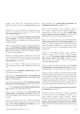 Kadiyala, S., and P. Menon. 2012. “Need to Assess the Efﬁcacy of          Naandi Foundation. 2011. Fighting Hunger and Malnutrition: The
Programmes to Fight Undernutrition.” The Economic Times, February         HUNGaMA Survey Report 2011. Hyderabad, India.
11.
                                                                          Nelson, G. C., M. W. Rosegrant, J. Koo, R. Robertson, T. Sulser, T.
Kadiyala, S., P. K. Joshi, S. Mahendra Dev, T. Nanda Kumar, and V.        Zhu, C. Ringler, S. Msangi, A. Palazzo, M. Batka, M. Magalhaes, R.
Vyas. 2012. “A Nutrition Secure India: Role of Agriculture.” Eco-         Valmonte-Santos, M. Ewing, and D. Lee. 2009a. Climate Change:
nomic and Political Weekly 47 (8): 21–25.
                                                                          Impact on Agriculture and Costs of Adaptation. Food Policy Report.
                                                                          Washington, DC: International Food Policy Research Institute.
Kammen, D. M. 2006. “Bioenergy in Developing Countries: Experi-
ences and Prospects.” In Bioenergy and Agriculture: Promises and
Challenge. 2020 Focus 14. Washington, DC: International Food Poli-        Nelson, G. A., A. Palazzo, C. Ringler, T. Sulser and M. Batka. 2009b.

cy Research Institute.                                                    The Role of International Trade in Climate Change Adaptation. Issue
                                                                          Brief No. 4. Geneva and Washington, DC: International Centre for
Legros, G., I. Havet, N. Bruce, S. Bonjour, K. Rijal, M. Takada, and C.   Trade and Sustainable Development and International Food & Agri-
Dora. 2009. The Energy Access Situation in Developing Countries: A        cultural Trade Policy Council. http://www.agritrade.org/documents/
Review Focusing on the Least Developed Countries and Sub-Saharan          IssueBrief4.pdf.
Africa. New York and Geneva: United Nations Development Program-
me and World Health Organization.                                         Nelson, G. C., M. W. Rosegrant, A. Palazzo, I. Gray, C. Ingersoll, R.
                                                                          Robertson, S. Tokgoz, T. Zhu, T. B. Sulser, C. Ringler, S. Msangi,
Marenya, P., E. Nkonya, W. Xiong, J. Deustua, and E. Kato. 2012.
                                                                          and L. You. 2010. Food Security, Farming, and Climate Change to
“Which Policy Would Work Better for Improved Soil Fertility Manage-
                                                                          2050: Scenarios, Results, Policy Options. Washington, DC: In-
ment in Sub-Saharan Africa, Fertilizer Subsidies or Carbon Credits?”
                                                                          ternational Food Policy Research Institute. DOI http://dx.doi.
Agricultural Systems 110: 162–172.
                                                                          org/10.2499/9780896291867.
Martin, W. J., R. I. Glass, J. M. Balbus, and F. S. Collins. 2011. “A
Major Environmental Cause of Death.” Science 334 (6053): 180–             Nkonya, E., N. Gerber, J. von Braun, and A. De Pinto. 2011. Economics
181.                                                                      of Land Degradation: The Costs of Action versus Inaction. IFPRI Issue
                                                                          Brief 68. Washington, DC: International Food Policy Research Institute.
MEASURE DHS. 2012. Demographic and Health Surveys. Calverton,
MD, USA. www.measuredhs.com/.                                             Omilola, B., M. Yade, J. Karugia, and P. Chilonda. 2010. Monitoring
                                                                          and Assessing Targets of the Comprehensive Africa Agriculture Deve-
Melbach, G. 2012. Increasing Pressure for Land: Implications for
                                                                          lopment Programme (CAADP) and the First Millennium Development
Rural Livelihoods and Development Actors: A Case Study in Sierra
                                                                          Goal (MDG) in Africa. ReSAKSS (Regional Strategic Analysis and
Leone. Bonn: Welthungerhilfe.
                                                                          Knowledge Support System) Working Paper No. 31. Washington, DC:
Millennium Ecosystem Assessment. 2005a. Living Beyond Our Means:          International Food Policy Research Institute. http://cgspace.cgiar.org/
Natural Assets and Human Well-Being. Washington, DC: Island Press.        bitstream/handle/10568/2431/RESAKSS_WP31.pdf?sequence=1.

———. 2005b. Ecosystems and Human Well-being: Biodiversity Syn-            Oxfam. 2012. Haiti: The Slow Road to Reconstruction: Two Years af-
thesis. Washington, DC: World Resources Institute.                        ter the Earthquake. Washington, DC.

Minoiu, C., and O. N. Shemyakina. 2012. Armed Conﬂict, House-
                                                                          Ozkaynak, B., L. Pinter, D. P. van Vuuren, L. Bizikova, V. Christensen,
hold Victimization, and Child Health in Côte d’Ivoire. Working Paper
                                                                          M. Floerke, M. Kok, P. Lucas, D. Mangalagiu, R. Alkemade, T. Pat-
245. Palma de Mallorca, Spain: Society for the Study of Economic
                                                                          terson, J. Shilling, D. Swanson, A. Bassi, F. Feldmann, J. Jäger, W.
Inequality.
                                                                          Ochola, W. Qu, K. Ramakrishna, C. Ringler, P. Ertor, and N. Pervushi-
Moraes, M., C. Ringler, and X. Cai. 2011. “Policies and Instruments       na. 2012. “Scenarios and Sustainability Transformation.” In GEO-V
Affecting Water Use for Bioenergy Production.” Special Issue: Bioe-       (Global Environment Outlook): Environment for the Future We Want.
nergy and Water. Biofuels, Bioproducts and Bioreﬁning 5 (4): 431–         Malta: United Nations Environment Programme. http://www.unep.org/
444. http://dx.doi.org/10.1002/bbb.306.                                   geo/geo5.asp.


Indice Globale della Fame 2012 | Bibliograﬁa                                                                                                 63
 