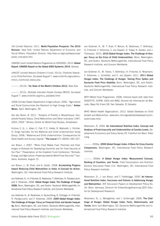 UN (United Nations). 2011. World Population Prospects: The 2010               von Grebmer, K., M. T. Ruel, P. Menon, B. Nestorova, T. Oloﬁnbiyi,
Revision. New York: United Nations Department of Economic and                 H. Fritschel, Y. Yohannes, C. von Oppeln, O. Towey, K. Golden, and J.
Social Affairs, Population Division. http://esa.un.org/unpd/wpp/unpp/         Thompson. 2010. 2010 Global Hunger Index: The Challenge of Hun-
panel_indicators.htm.                                                         ger: Focus on the Crisis of Child Undernutrition. Bonn, Washington,
                                                                              DC, and Dublin: Deutsche Welthungerhilfe, International Food Policy
UNAIDS (Joint United Nations Programme on HIV/AIDS). 2010. Global
                                                                              Research Institute, and Concern Worldwide.
Report: UNAIDS Report on the Global AIDS Epidemic 2010. Geneva.

UNICEF (United Nations Children’s Fund). 2012a. Childinfo Statisti-           von Grebmer, K., M. Torero, T. Oloﬁnbiyi, H. Fritschel, D. Wiesmann,

cs on Child Nutrition. Accessed August 7. www.childinfo.org/undernu-          Y. Yohannes, L. Schoﬁeld, and C. von Oppeln. 2011. 2011 Global
trition_nutritional_status.php.                                               Hunger Index: The Challenge of Hunger: Taming Price Spikes and
                                                                              Excessive Food Price Volatility. Bonn, Washington, DC, and Dublin:
———. 2012b. The State of the World’s Children 2012. New York.                 Deutsche Welthungerhilfe, International Food Policy Research Insti-
                                                                              tute, and Concern Worldwide.
———. 2012c. Multiple Indicator Cluster Surveys (MICS). Accessed
August 7. www.childinfo.org/mics_available.html.
                                                                              WFP (World Food Programme). 2008. Internal report with data from
                                                                              DIGESTYC, EHPM, 2003 and MAG, División de Información de Mer-
USDA (United States Department of Agriculture). 2006. “Agriculture
and Rural Communities Are Resilient to High Energy Costs.” Amber              cado, Mayo 06–Enero 08. San Salvador, El Salvador.

Waves, April. Washington, DC.
                                                                              WHO (World Health Organization). 2012. Global Database on Child
Van den Boom, B. 2011. “Analysis of Poverty in Mozambique: Hou-               Growth and Malnutrition. www.who.int/nutgrowthdb/database/countri-
sehold Poverty Status, Child Malnutrition and Other Indicators 1997,          es/en/index.html.
2003, 2009.” Mimeo, Centre for World Food Studies, Amsterdam.
                                                                              Wiesmann, D. 2004. An International Nutrition Index: Concept and
Victora, C. G., L. Adair, C. Fall, P. C. Hallal, R. Martorell, L. Richter,
                                                                              Analyses of Food Insecurity and Undernutrition at Country Levels. De-
H. Singh Sachdev, for the Maternal and Child Undernutrition Study
                                                                              velopment Economics and Policy Series 39. Frankfurt am Main: Peter
Group. 2008. “Maternal and Child Undernutrition: Consequences for
                                                                              Lang.
Adult Health and Human Capital.” The Lancet 371 (9609): 340–357.

von Braun, J. 2007. “When Food Makes Fuel: Promises and Chal-                 ———. 2006a. 2006 Global Hunger Index: A Basis for Cross-Country
lenges of Biofuels for Developing Countries and for Food Security of          Comparisons. Washington, DC: International Food Policy Research
the Poor.” Presentation at the Crawford Fund Conference “Biofuels,            Institute.
Energy, and Agriculture: Powering towards World Food Security?” Can-
berra, Australia, August 15.                                                  ———. 2006b. A Global Hunger Index: Measurement Concept,
                                                                              Ranking of Countries, and Trends. Food Consumption and Nutrition
von Braun, J., M. Ruel, and A. Gulati. 2008. Accelerating Progress            Division Discussion Paper 212. Washington, DC: International Food
toward Reducing Child Malnutrition in India: A Concept for Action.            Policy Research Institute.
Washington, DC: International Food Policy Research Institute.
                                                                              Wiesmann, D., J. von Braun, and T. Feldbrügge. 2000. An Interna-
von Grebmer, K., H. Fritschel, B. Nestorova, T. Oloﬁnbiyi, R. Pandya-Lorch,
                                                                              tional Nutrition Index: Successes and Failures in Addressing Hunger
and Y. Yohannes. 2008. Global Hunger Index: The Challenge of Hunger
                                                                              and Malnutrition. ZEF Discussion Papers on Development Policy No.
2008. Bonn, Washington, DC, and Dublin: Deutsche Welthungerhilfe, In-
                                                                              26. Bonn, Germany: Zentrum für Entwicklungsforschung (ZEF) [Cen-
ternational Food Policy Research Institute, and Concern Worldwide.
                                                                              ter for Development Research].
von Grebmer, K., B. Nestorova, A. Quisumbing, R. Fertziger, H. Fritschel,
R. Pandya-Lorch, and Y. Yohannes. 2009. 2009 Global Hunger Index:             Wiesmann, D., L. Weingärtner, and I. Schöninger. 2006. The Chal-
The Challenge of Hunger: Focus on Financial Crisis and Gender Inequal-        lenge of Hunger: Global Hunger Index: Facts, Determinants, and
ity. Bonn, Washington, DC, and Dublin: Deutsche Welthungerhilfe, Inter-       Trends. Bonn and Washington, DC: Deutsche Welthungerhilfe and In-
national Food Policy Research Institute, and Concern Worldwide.               ternational Food Policy Research Institute.


Indice Globale della Fame 2012 | Bibliograﬁa                                                                                                    65
 