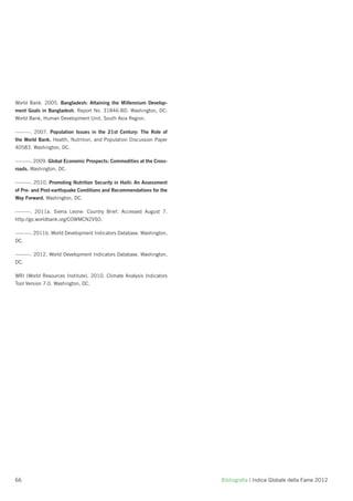 World Bank. 2005. Bangladesh: Attaining the Millennium Develop-
ment Goals in Bangladesh. Report No. 31846-BD. Washington, DC:
World Bank, Human Development Unit, South Asia Region.

———. 2007. Population Issues in the 21st Century: The Role of
the World Bank. Health, Nutrition, and Population Discussion Paper
40583. Washington, DC.

———. 2009. Global Economic Prospects: Commodities at the Cross-
roads. Washington, DC.

———. 2010. Promoting Nutrition Security in Haiti: An Assessment
of Pre- and Post-earthquake Conditions and Recommendations for the
Way Forward. Washington, DC.

———. 2011a. Sierra Leone: Country Brief. Accessed August 7.
http://go.worldbank.org/COWMCN2VS0.

———. 2011b. World Development Indicators Database. Washington,
DC.

———. 2012. World Development Indicators Database. Washington,
DC.

WRI (World Resources Institute). 2010. Climate Analysis Indicators
Tool Version 7.0. Washington, DC.




66                                                                   Bibliograﬁa | Indice Globale della Fame 2012
 