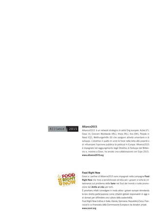 Alliance2015
Alliance2015 è un network strategico di sette Ong europee: Acted (F),
Cesvi (I), Concern Worldwide (IRL), Hivos (NL), Ibis (DK), People in
Need (CZ), Welthungerhilfe (D) che svolgono attività umanitarie e di
sviluppo. L’obiettivo è quello di unire le forze nella lotta alla povertà e
di inﬂuenzare l’opinione pubblica (e politica) in Europa. Alliance2015
è impegnato nel raggiungimento degli Obiettivi di Sviluppo del Millen-
nio e, insieme a Cesvi, ha avviato una collaborazione con Expo 2015.
www.alliance2015.org




Food Right Now
Cesvi e i partner di Alliance2015 sono impegnati nella campagna Food
Right Now che mira a sensibilizzare ed educare i giovani e tutta la cit-
tadinanza sul problema della fame nel Sud del mondo e sulla promo-
zione del diritto al cibo per tutti.
È prioritario infatti coinvolgere in modo attivo i giovani europei stimolando
la loro diretta partecipazione come cittadini globali responsabili di oggi e
di domani per diffondere una cultura della sostenibilità.
Food Right Now è attiva in Italia, Irlanda, Germania, Repubblica Ceca, Fran-
cia ed è co-ﬁnanziata dalla Commissione Europea e da donatori privati.
www.cesvi.org
 