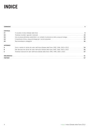 INDICE


SOMMARIO                                                                                                                            5


CAPITOLO
01             Il concetto di Indice Globale della Fame                                                                             6
02             Tendenze mondiali, regionali e nazionali                                                                            10
03             Una sicurezza alimentare sostenibile in un contesto di pressione su terra, acqua ed energia                         22
04             L'importanza di terra, acqua ed energia per i piccoli proprietari                                                   34
05             Raccomandazioni strategiche                                                                                         46


APPENDICI
A              Fonti e metodo di calcolo dei valori dell’Indice Globale della Fame 1990, 1996, 2001 e 2012                         54
B              Dati alla base del calcolo dei valori dell’Indice Globale della Fame 1990, 1996, 2001 e 2012                        55
C              Tendenze nazionali dei valori dell’Indice Globale della Fame 1990, 1996, 2001 e 2012                                57


BIBLIOGRAFIA                                                                                                                       61
PARTNER                                                                                                                            67




4                                                                                              Indice | Indice Globale della Fame 2012
 