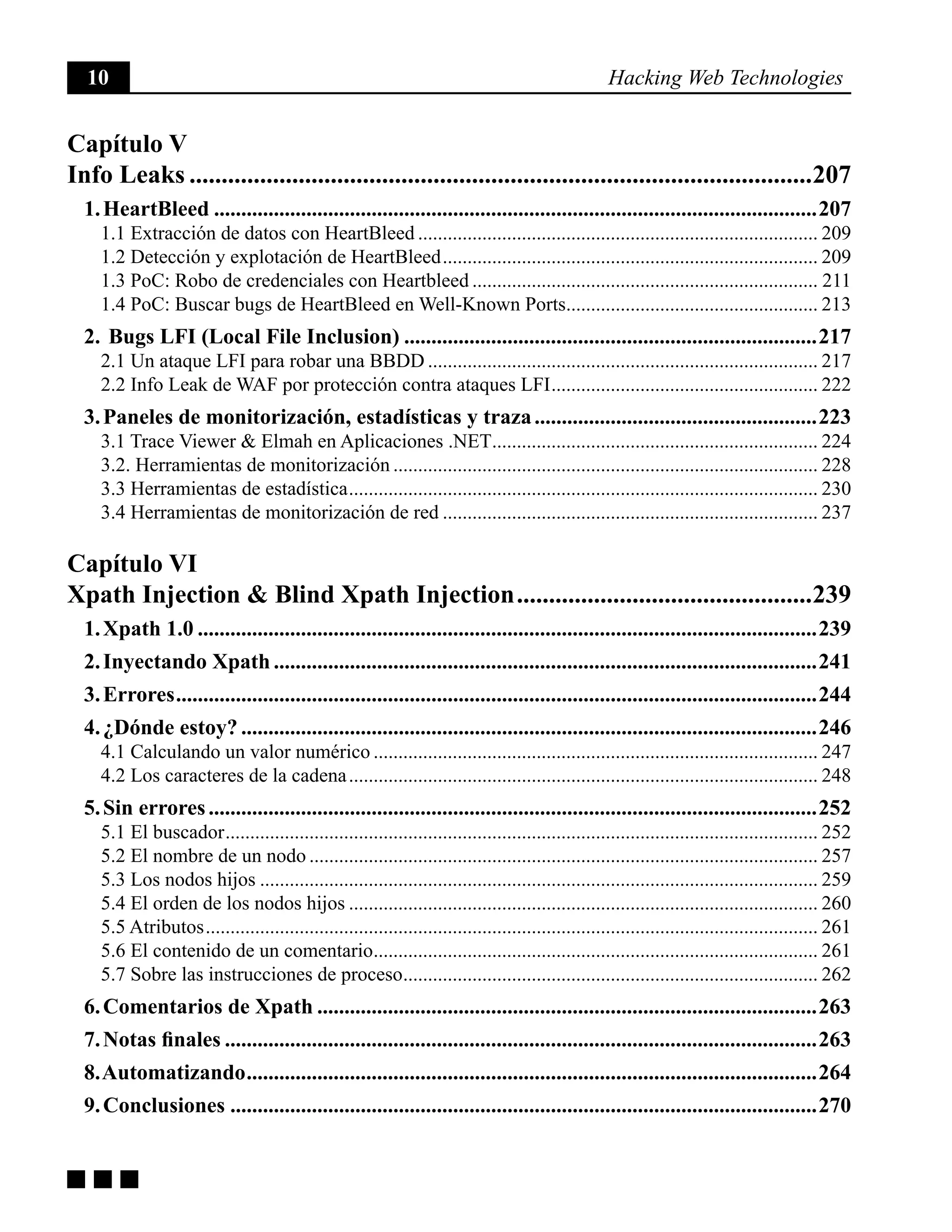 10 Hacking Web Technologies
g g g
Capítulo V
Info Leaks..................................................................................................207
1. HeartBleed................................................................................................................207
1.1 Extracción de datos con HeartBleed.................................................................................. 209
1.2 Detección y explotación de HeartBleed............................................................................. 209
1.3 PoC: Robo de credenciales con Heartbleed....................................................................... 211
1.4 PoC: Buscar bugs de HeartBleed en Well-Known Ports.................................................... 213
2. Bugs LFI (Local File Inclusion).............................................................................217
2.1 Un ataque LFI para robar una BBDD................................................................................ 217
2.2 Info Leak de WAF por protección contra ataques LFI....................................................... 222
3. Paneles de monitorización, estadísticas y traza.....................................................223
3.1 Trace Viewer & Elmah en Aplicaciones .NET................................................................... 224
3.2. Herramientas de monitorización....................................................................................... 228
3.3 Herramientas de estadística................................................................................................ 230
3.4 Herramientas de monitorización de red............................................................................. 237
Capítulo VI
Xpath Injection & Blind Xpath Injection...............................................239
1. Xpath 1.0...................................................................................................................239
2. Inyectando Xpath.....................................................................................................241
3. Errores.......................................................................................................................244
4. ¿Dónde estoy?...........................................................................................................246
4.1 Calculando un valor numérico........................................................................................... 247
4.2 Los caracteres de la cadena................................................................................................ 248
5. Sin errores.................................................................................................................252
5.1 El buscador......................................................................................................................... 252
5.2 El nombre de un nodo........................................................................................................ 257
5.3 Los nodos hijos.................................................................................................................. 259
5.4 El orden de los nodos hijos................................................................................................ 260
5.5 Atributos............................................................................................................................. 261
5.6 El contenido de un comentario........................................................................................... 261
5.7 Sobre las instrucciones de proceso..................................................................................... 262
6. Comentarios de Xpath.............................................................................................263
7. Notas finales..............................................................................................................263
8. Automatizando..........................................................................................................264
9. Conclusiones.............................................................................................................270
 