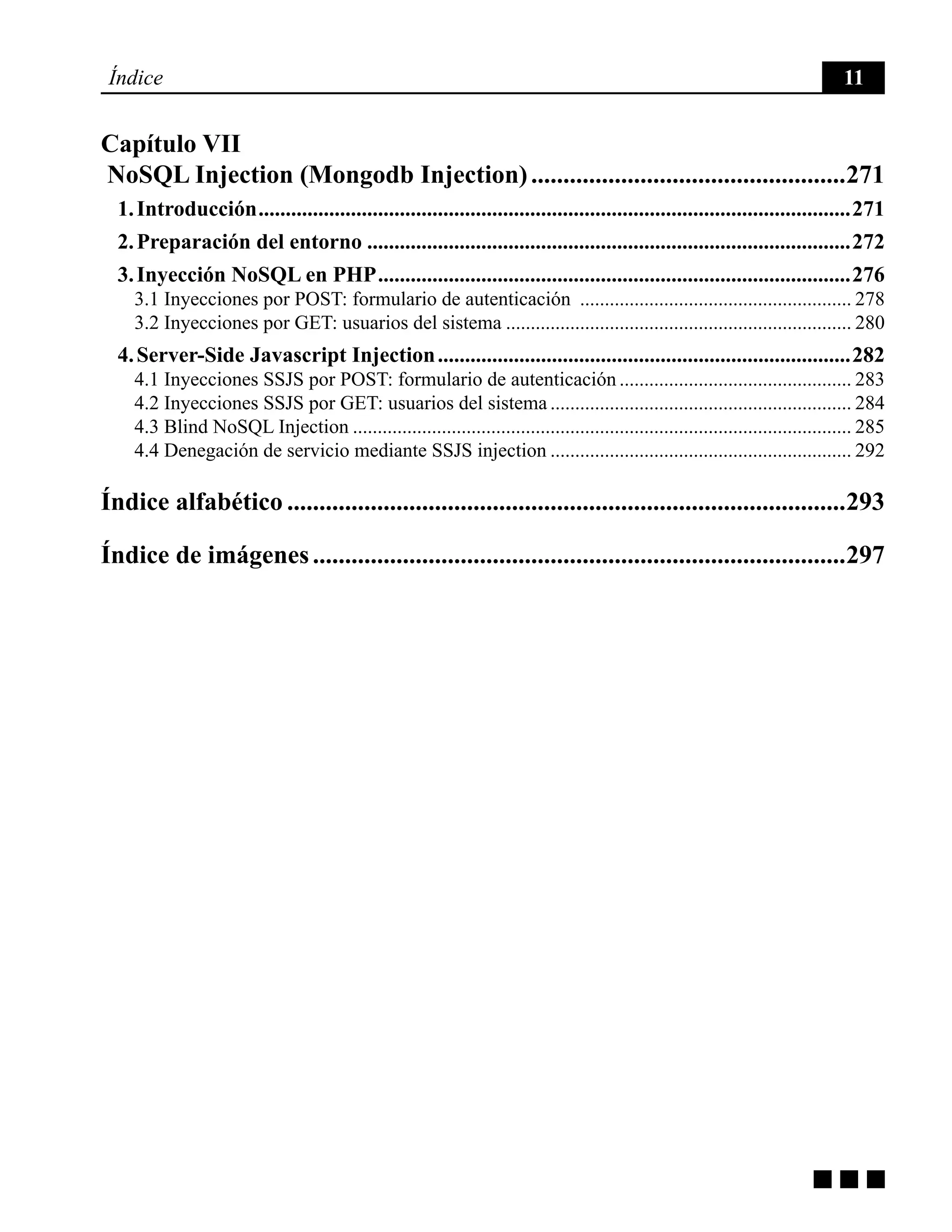 g g g
Índice 11
Capítulo VII
NoSQL Injection (Mongodb Injection)..................................................271
1. Introducción..............................................................................................................271
2. Preparación del entorno..........................................................................................272
3. Inyección NoSQL en PHP........................................................................................276
3.1 Inyecciones por POST: formulario de autenticación ........................................................ 278
3.2 Inyecciones por GET: usuarios del sistema....................................................................... 280
4. Server-Side Javascript Injection.............................................................................282
4.1 Inyecciones SSJS por POST: formulario de autenticación................................................ 283
4.2 Inyecciones SSJS por GET: usuarios del sistema.............................................................. 284
4.3 Blind NoSQL Injection...................................................................................................... 285
4.4 Denegación de servicio mediante SSJS injection.............................................................. 292
Índice alfabético........................................................................................293
Índice de imágenes....................................................................................297
 