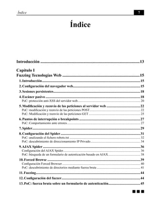 g g g
Índice 7
Índice
Introducción................................................................................................13
Capítulo I
Fuzzing Tecnologías Web...........................................................................15
1. Introducción................................................................................................................15
2. Configuración del navegador web.............................................................................15
3. Sesiones persistentes...................................................................................................18
4. Escáner pasivo............................................................................................................18
PoC: protección anti-XSS del servidor web.............................................................................. 20
5. Modificación y reenvío de las peticiones al servidor web.......................................22
PoC: modificación y reenvío de las peticiones POST................................................................ 22
PoC: Modificación y reenvío de las peticiones GET................................................................. 25
6. Puntos de interrupción o breakpoints......................................................................27
PoC: Comportamiento ante errores............................................................................................ 27
7. Spider...........................................................................................................................29
8. Configuración del Spider...........................................................................................31
PoC: analizando el fichero robots.txt......................................................................................... 32
PoC: descubrimiento de direccionamiento IP Privado............................................................... 34
9. AJAX Spider...............................................................................................................36
Configuración del AJAX Spider................................................................................................ 36
PoC: búsqueda de un formulario de autenticación basado en AJAX......................................... 38
10. Forced Browse..........................................................................................................39
Configuración Forced Browser.................................................................................................. 40
PoC: descubrimiento de directorios mediante fuerza bruta....................................................... 41
11. Fuzzing.......................................................................................................................44
12. Configuración del fuzzer..........................................................................................44
13. PoC: fuerza bruta sobre un formulario de autenticación.....................................45
 