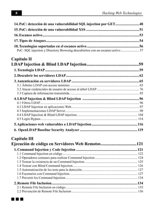 8 Hacking Web Technologies
g g g
14. PoC: detección de una vulnerabilidad SQL injection por GET...........................48
15. PoC: detección de una vulnerabilidad XSS...........................................................51
16. Escaneo activo...........................................................................................................53
17. Tipos de Ataques.......................................................................................................54
18. Tecnologías soportadas en el escaneo activo..........................................................56
PoC: SQL injection y Directory Browsing descubiertos con un escaneo activo....................... 57
Capítulo II
LDAP Injection & Blind LDAP Injection.................................................59
1. Tecnología LDAP........................................................................................................59
2. Descubrir los servidores LDAP.................................................................................62
3. Autenticación en servidores LDAP...........................................................................65
3.1 Árboles LDAP con acceso anónimo.................................................................................... 65
3.2 Atacar credenciales de usuario de acceso al árbol LDAP.................................................... 76
3.3 Captura de información transmitida..................................................................................... 85
4. LDAP Injection & Blind LDAP Injection ...............................................................96
4.1 Filtros LDAP........................................................................................................................ 96
4.2 LDAP Injection en aplicaciones Web.................................................................................. 97
4.3 Implementaciones LDAP Server.......................................................................................... 98
4.4 LDAP Injection & Blind LDAP injection.......................................................................... 104
4.5 Login Bypass...................................................................................................................... 114
5. Aplicaciones web vulnerables a LDAP Injection...................................................116
6. OpenLDAP Baseline Security Analyzer................................................................119
Capítulo III
Ejecución de código en Servidores Web Remotos..................................121
1. Command Injection y Code Injection....................................................................121
1.1 Command Injection en código........................................................................................... 122
1.2 Operadores comunes para realizar Command Injection.................................................... 124
1.3 Testear la existencia de un Command Injection................................................................. 125
1.4 Testear con Blind Command Injection............................................................................... 126
1.5 Automatización de los tests para la detección.................................................................... 127
1.6 Escenarios con Command Injection................................................................................... 127
1.7 Prevenir los Command Injection........................................................................................ 134
2. Remote File Inclusion...............................................................................................134
2.1 Remote File Inclusion en código....................................................................................... 135
2.2 Prevención de Remote File Inclusion................................................................................ 136
 