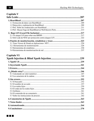 10 Hacking Web Technologies
g g g
Capítulo V
Info Leaks..................................................................................................207
1. HeartBleed................................................................................................................207
1.1 Extracción de datos con HeartBleed.................................................................................. 209
1.2 Detección y explotación de HeartBleed............................................................................. 209
1.3 PoC: Robo de credenciales con Heartbleed....................................................................... 211
1.4 PoC: Buscar bugs de HeartBleed en Well-Known Ports.................................................... 213
2. Bugs LFI (Local File Inclusion).............................................................................217
2.1 Un ataque LFI para robar una BBDD................................................................................ 217
2.2 Info Leak de WAF por protección contra ataques LFI....................................................... 222
3. Paneles de monitorización, estadísticas y traza.....................................................223
3.1 Trace Viewer & Elmah en Aplicaciones .NET................................................................... 224
3.2. Herramientas de monitorización....................................................................................... 228
3.3 Herramientas de estadística................................................................................................ 230
3.4 Herramientas de monitorización de red............................................................................. 237
Capítulo VI
Xpath Injection & Blind Xpath Injection...............................................239
1. Xpath 1.0...................................................................................................................239
2. Inyectando Xpath.....................................................................................................241
3. Errores.......................................................................................................................244
4. ¿Dónde estoy?...........................................................................................................246
4.1 Calculando un valor numérico........................................................................................... 247
4.2 Los caracteres de la cadena................................................................................................ 248
5. Sin errores.................................................................................................................252
5.1 El buscador......................................................................................................................... 252
5.2 El nombre de un nodo........................................................................................................ 257
5.3 Los nodos hijos.................................................................................................................. 259
5.4 El orden de los nodos hijos................................................................................................ 260
5.5 Atributos............................................................................................................................. 261
5.6 El contenido de un comentario........................................................................................... 261
5.7 Sobre las instrucciones de proceso..................................................................................... 262
6. Comentarios de Xpath.............................................................................................263
7. Notas finales..............................................................................................................263
8. Automatizando..........................................................................................................264
9. Conclusiones.............................................................................................................270
 
