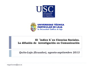 El índice h en Ciencias Sociales.
La difusión de investigación en Comunicación
Quito-Loja (Ecuador), agosto-septiembre 2013
miguel.tunez@usc.es
 