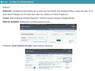 Unidad de Bibliometría
Índice h
Definición: cantidad de documentos de un autor que ha recibido una cantidad similar o mayor de citas. Si un
autor tiene 9 trabajos con 9 o más citas cada uno, obtiene un Índice H igual a 9.
Fuente: Web of Science (Citation Reports) | Cálculo manual | Scopus | Google Scholar
WEB OF SCIENCE: Realizamos una Búsqueda por Autor.
Pulsamos “Crear informe de citas” (parte superior derecha):
 
