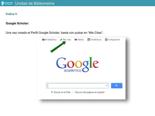 Índice h
Google Scholar:
Una vez creado el Perfil Google Scholar, basta con pulsar en “Mis Citas”:
Unidad de Bibliometría
 