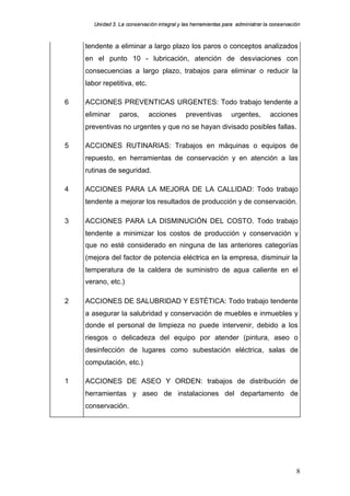 Uniidad 3. La cons ervac ión iint egral y llas herram ientas para adm inisttrar la cons ervac ión
        n                    a                          rram     a par     m            a on      ac



    tendente a eliminar a largo plazo los paros o conceptos analizados
    en el punto 10 - lubricación, atención de desviaciones con
    consecuencias a largo plazo, trabajos para eliminar o reducir la
    labor repetitiva, etc.

6   ACCIONES PREVENTICAS URGENTES: Todo trabajo tendente a
    eliminar      paros,        acciones          preventivas          urgentes,         acciones
    preventivas no urgentes y que no se hayan divisado posibles fallas.

5   ACCIONES RUTINARIAS: Trabajos en máquinas o equipos de
    repuesto, en herramientas de conservación y en atención a las
    rutinas de seguridad.

4   ACCIONES PARA LA MEJORA DE LA CALLIDAD: Todo trabajo
    tendente a mejorar los resultados de producción y de conservación.

3   ACCIONES PARA LA DISMINUCIÓN DEL COSTO. Todo trabajo
    tendente a minimizar los costos de producción y conservación y
    que no esté considerado en ninguna de las anteriores categorías
    (mejora del factor de potencia eléctrica en la empresa, disminuir la
    temperatura de la caldera de suministro de agua caliente en el
    verano, etc.)

2   ACCIONES DE SALUBRIDAD Y ESTÉTICA: Todo trabajo tendente
    a asegurar la salubridad y conservación de muebles e inmuebles y
    donde el personal de limpieza no puede intervenir, debido a los
    riesgos o delicadeza del equipo por atender (pintura, aseo o
    desinfección de lugares como subestación eléctrica, salas de
    computación, etc.)

1   ACCIONES DE ASEO Y ORDEN: trabajos de distribución de
    herramientas y aseo de instalaciones del departamento de
    conservación.




                                                                                                      8
 