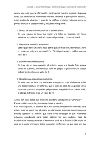 Uniidad 3. La cons ervac ión iint egral y llas herram ientas para adm inisttrar la cons ervac ión
               n                    a                          rram     a par     m            a on      ac



Ahora, con esta nueva información, continuemos nuestro ejercicio. Suponga
usted que al recibir los alarmantes informes descritos al principio del ejercicio,
usted analizo la situación y, además de calificar el código máquina ahora se
pone a analizar el código trabajo y encuentra lo siguiente:


  1. Equipo de aire acondicionado de la sala de juntas.
    En este equipo se tiene que hacer una labor de limpieza, con fines
    estéticos, lo cual esta calificado en el código trabajo con un valor de 2 .


  2. Máquina de inserción automática.
    Este equipo tiene una tolva floja, por lo que produce un ruido molesto, pero
    no pone en peligro la producción')n. El código trabajo lo califica con un
    valor de 6.


  3. Banda de ensamble elíptica.
    Se trata de un caso parecido al anterior, pues una banda floja golpea
    contra su cubierta, pero tampoco pone en peligro la producción; el código
    trabajo también tiene un valor de 6.


  4. Elevador para el personal de oficinas.
    En este caso se tiene una verdadera emergencia, pues el elevador sufrió
    una descompostura, en tal forma, que el cable se salió de sus poleas y tres
    personas quedaron atrapadas, peligrando su integridad física; a este labor,
    el código de trabajo le da un valor de 10.


Ahora, con estos datos, qué problema atendería usted primero? ¿Porque ?
Piense cuidadosamente y termine de hacer el ejercicio.
Con toda seguridad, el sistema del ICGM quedo perfectamente aclarado para
usted, pues es lógico que al recibir los alarmantes informes mencionados en
nuestro ejercicio, lo primero que haría seria investigar lo que realmente
estuviera sucediendo para poder obtener los dos códigos, hace la
multiplicación correspondiente y determinar cual es el Índice ICGM mayor al
cual se le daría prioridad y todos quedarían conformes, ya que esas son las



                                                                                                             9
 