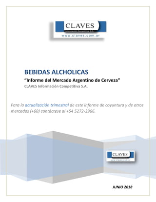 BEBIDAS ALCHOLICAS
“Informe del Mercado Argentino de Cerveza”
CLAVES Información Competitiva S.A.
Para la actualización trimestral de este informe de coyuntura y de otros
mercados (+60) contáctese al +54 5272-2966.
JUNIO 2018
 