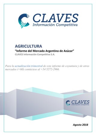 AGRICULTURA
“Informe del Mercado Argentino de Azúcar”
CLAVES Información Competitiva S.A.
Para la actualización trimestral de este informe de coyuntura y de otros
mercados (+60) contáctese al +54 5272-2966.
Agosto 2018
 