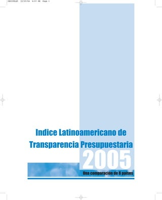 Una comparación de 8 países
Indice Latinoamericano de
Transparencia Presupuestaria
2005
INDICELAT 10/25/04 6:57 PM Page 1
 