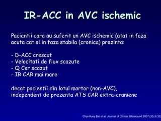 IR-ACC in AVC ischemicIR-ACC in AVC ischemic
Chyi-Huey Bai et al. Journal of Clinical Ultrasound 2007;(35):6:322
Pacientii care au suferit un AVC ischemic (atat in faza
acuta cat si in faza stabila (cronica) prezinta:
- D-ACC crescut
- Velocitati de flux scazute
- Q Cer scazut
- IR CAR mai mare
decat pacientii din lotul martor (non-AVC),
independent de prezenta ATS CAR extra-craniene
 