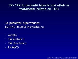 IR-CAR la pacientii hipertensivi aflati in
tratament: relatia cu TOD
La pacientii hipertensivi,
IR-CAR se afla in relatie cu:
• varsta
• TA sistolica
• TA diastolica
• Ix MVS
Morillas P et al. Blood Pressure 2012;(21):6:360-366
 