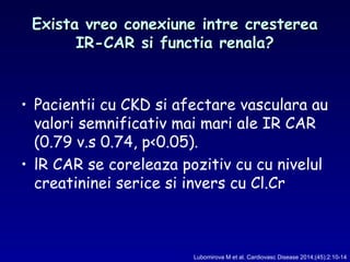 Exista vreo conexiune intre crestereaExista vreo conexiune intre cresterea
IR-CAR si functia renala?IR-CAR si functia renala?
• Pacientii cu CKD si afectare vasculara au
valori semnificativ mai mari ale IR CAR
(0.79 v.s 0.74, p<0.05).
• lR CAR se coreleaza pozitiv cu cu nivelul
creatininei serice si invers cu Cl.Cr
Lubomirova M et al. Cardiovasc Disease 2014;(45):2:10-14
 