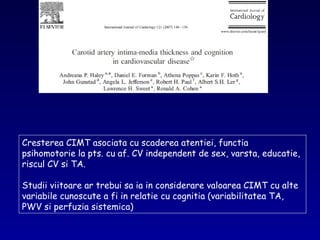 Cresterea CIMT asociata cu scaderea atentiei, functia
psihomotorie la pts. cu af. CV independent de sex, varsta, educatie,
riscul CV si TA.
Studii viitoare ar trebui sa ia in considerare valoarea CIMT cu alte
variabile cunoscute a fi in relatie cu cognitia (variabilitatea TA,
PWV si perfuzia sistemica)
 