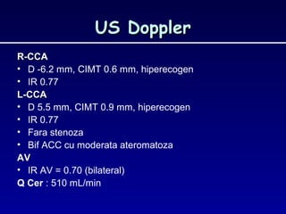 US DopplerUS Doppler
R-CCAR-CCA
• D -6.2 mm, CIMT 0.6 mm, hiperecogen
• IR 0.77
L-CCAL-CCA
• D 5.5 mm, CIMT 0.9 mm, hiperecogen
• IR 0.77
• Fara stenoza
• Bif ACC cu moderata ateromatoza
AVAV
• IR AV = 0.70 (bilateral)
Q Cer : 510 mL/min
 