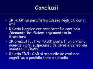 ConcluziiConcluzii
• IR –CAR: un parametru adesea neglijat, dar f.
util
• Relatia Doppler cer-vasc/atrofie corticala
/dementa-insuficient argumentata in
literatura
• IR crescut (cutt-of>0.80) poate fi un criteriu
neinvaziv ptr. suspiciunea de atrofie cerebrala
inaintea CT/RMN
• Relatia IR/D-CAR si scorurile de evaluare
cognitiva: o posibila tema de studiu
 