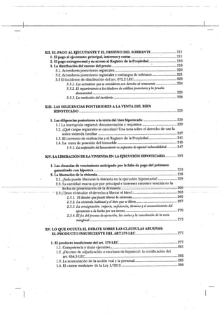 xu. EL PAGO AL EJECUTANTE Y EL DESTINO DEL SOBRANTE .211
1. El pago al ejecutante: principal, intéreses y costas 211
2. El pago extraprocesal y su acceso al Registro de la Propiedad 216
3. La distribución del exceso del precio 218
3.1. Acreedores posteriores registr&es 220
3.2. Acreedores posteriores registrales y embargos de sobtante 221
3.3 El incidente de distribución del art. 672.2 LEC 223
3.3.1. Los acreedores que se consideren con derecho al remanente 224
3.3.2. El requerimiento a los titulares de créditos posteriores y la prueba
documental 225
3.3.3. La resolución del incidente 226
XIII. LAS DILIGENCIAS POSTERIORES A LA VENTA DEL BIEN
HIPOTECADO 229
1. Las diligencias posteriores a la venta del bien hipotecado 229
Li La inscripción registral: documentación y requisitos 229
1.2. ¿Qué cargas registrales se cancelan? Una nota sobre el derecho de uso la
sobre vivienda familiar 237
1.3. El convenio de realización y el Registro de la Propiedad 241
1.4. La toma de posesión del inmueble 245
1.4.1. La suspensión del lanzamiento en supuestos de especial vulnerabilidad 247
XIV LA LIBERACIÓN DE LA VIVIENI)A EN lA EJECUCIÓN HIPOTECARIA 253
1. Las clausulas de vencimiento anticipado por la falta de pago del préstamo
garantizado con hipoteca 253
2. La liberación de la vivienda 258
2.1. ¿Solo puede liberarse la vivienda en la ejecución hipotecaria~ 259
• 2.2. La cantidad exacta que por principal e intereses estuviere vencida en la
fé~háde presentació~dFI~d ÜK~Z -— ~260
— - ~2:3jiTitnee[deudor el derecho a liberar elbien~ u.;; ;;u;;.;;..v -263
2.3.1. El deudor que puede liberar la vivienda 265
2.3.2. La vivienda habitual y el bien que se libera 267
2.3.3. La consignación: imparte, suficiencia, término y el con.sentimiento del
- ejecutante a la hecha por un tercero 270
2.3.4. Elfin del proceso de ejecución, las casias y la cancelación de la nota
marginal 273
XV. LO QUE OCULTA EL DEBATE SOBRE LAS CLÁUSUL4LS ABUSIVAS:
EL PRODUCTO INSUFICIENTE DEL ART.579 LEC 277
1. El producto insullcieute del art. 579 LEC 277
1.1. Competencia y título ejecutivo .~ 281
- 1.2. ¿Decreto de adjudicación o escritura de hipoteca?: la certificación del
- art. 654.3 LEC 282
1.5. La acumulación de la acción real y la personal 285
1.4. El «totum revolutumi> de la Ley 1/2013 286
 