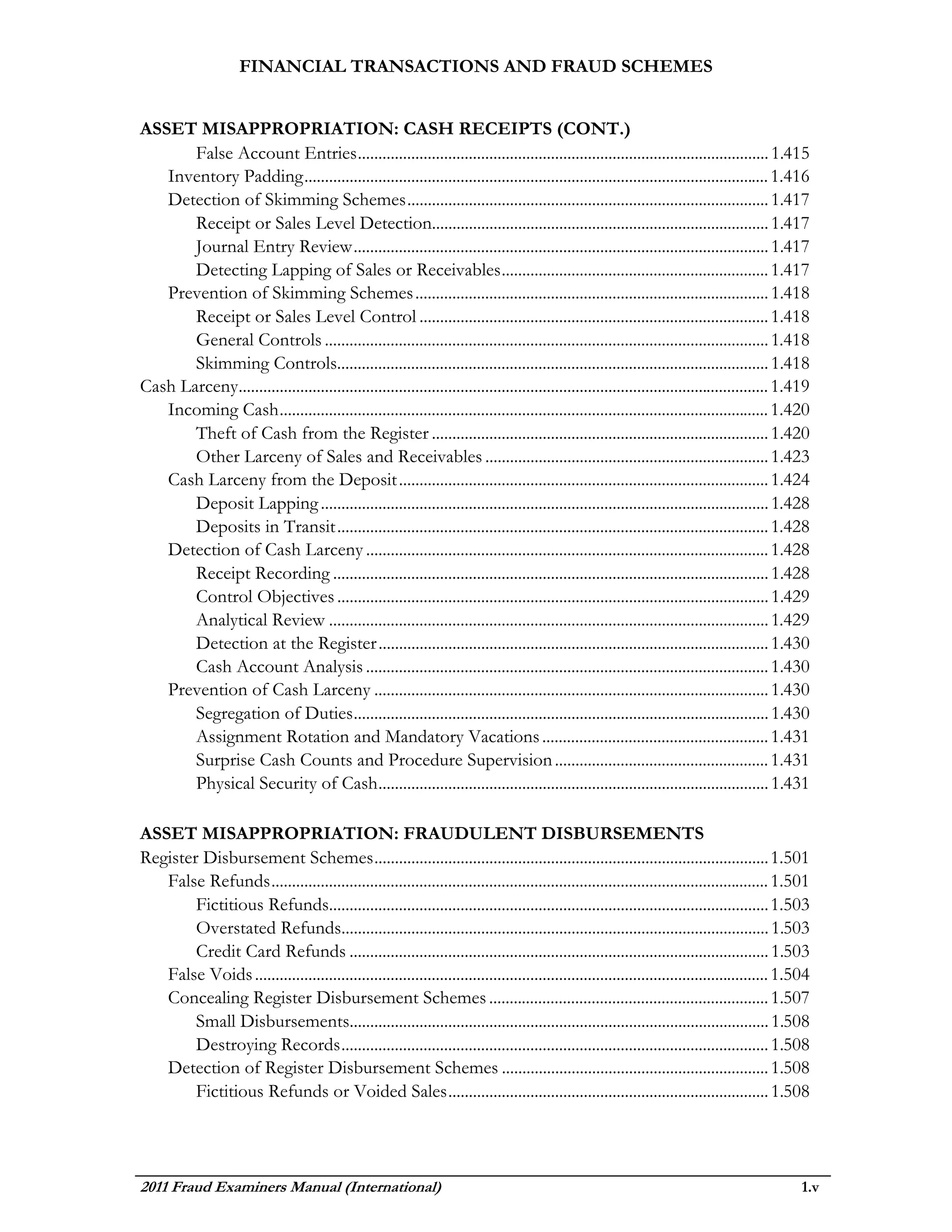 FINANCIAL TRANSACTIONS AND FRAUD SCHEMES


ASSET MISAPPROPRIATION: CASH RECEIPTS (CONT.)
       False Account Entries .................................................................................................... 1.415
   Inventory Padding ................................................................................................................. 1.416
   Detection of Skimming Schemes ........................................................................................ 1.417
       Receipt or Sales Level Detection.................................................................................. 1.417
       Journal Entry Review ..................................................................................................... 1.417
       Detecting Lapping of Sales or Receivables ................................................................. 1.417
   Prevention of Skimming Schemes ...................................................................................... 1.418
       Receipt or Sales Level Control ..................................................................................... 1.418
       General Controls ............................................................................................................ 1.418
       Skimming Controls......................................................................................................... 1.418
Cash Larceny................................................................................................................................. 1.419
   Incoming Cash ....................................................................................................................... 1.420
       Theft of Cash from the Register .................................................................................. 1.420
       Other Larceny of Sales and Receivables ..................................................................... 1.423
   Cash Larceny from the Deposit .......................................................................................... 1.424
       Deposit Lapping ............................................................................................................. 1.428
       Deposits in Transit ......................................................................................................... 1.428
   Detection of Cash Larceny .................................................................................................. 1.428
       Receipt Recording .......................................................................................................... 1.428
       Control Objectives ......................................................................................................... 1.429
       Analytical Review ........................................................................................................... 1.429
       Detection at the Register ............................................................................................... 1.430
       Cash Account Analysis .................................................................................................. 1.430
   Prevention of Cash Larceny ................................................................................................ 1.430
       Segregation of Duties ..................................................................................................... 1.430
       Assignment Rotation and Mandatory Vacations ....................................................... 1.431
       Surprise Cash Counts and Procedure Supervision .................................................... 1.431
       Physical Security of Cash ............................................................................................... 1.431

ASSET MISAPPROPRIATION: FRAUDULENT DISBURSEMENTS
Register Disbursement Schemes ................................................................................................ 1.501
   False Refunds ......................................................................................................................... 1.501
        Fictitious Refunds........................................................................................................... 1.503
        Overstated Refunds........................................................................................................ 1.503
        Credit Card Refunds ...................................................................................................... 1.503
   False Voids ............................................................................................................................. 1.504
   Concealing Register Disbursement Schemes .................................................................... 1.507
        Small Disbursements...................................................................................................... 1.508
        Destroying Records ........................................................................................................ 1.508
   Detection of Register Disbursement Schemes ................................................................. 1.508
        Fictitious Refunds or Voided Sales .............................................................................. 1.508




2011 Fraud Examiners Manual (International)                                                                                                      1.v
 