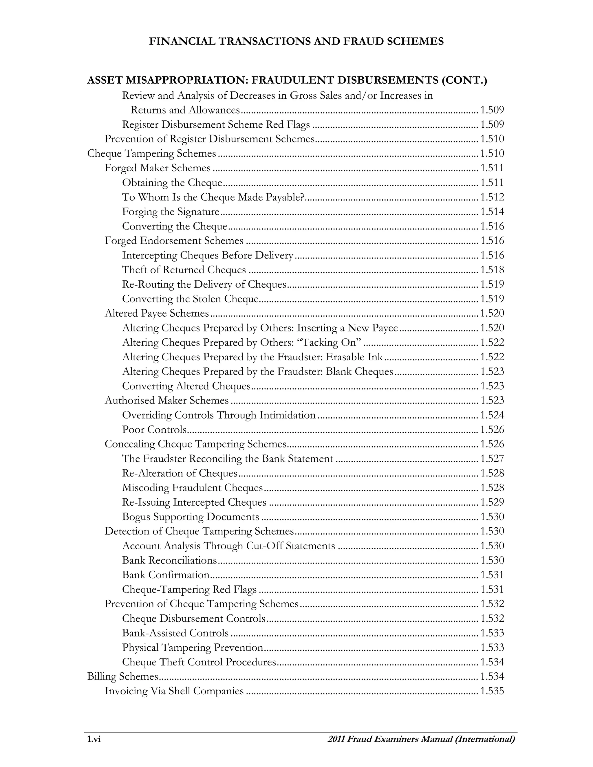 FINANCIAL TRANSACTIONS AND FRAUD SCHEMES


ASSET MISAPPROPRIATION: FRAUDULENT DISBURSEMENTS (CONT.)
         Review and Analysis of Decreases in Gross Sales and/or Increases in
           Returns and Allowances ............................................................................................. 1.509
         Register Disbursement Scheme Red Flags ................................................................. 1.509
     Prevention of Register Disbursement Schemes................................................................ 1.510
Cheque Tampering Schemes ...................................................................................................... 1.510
     Forged Maker Schemes ........................................................................................................ 1.511
         Obtaining the Cheque .................................................................................................... 1.511
         To Whom Is the Cheque Made Payable?.................................................................... 1.512
         Forging the Signature ..................................................................................................... 1.514
         Converting the Cheque .................................................................................................. 1.516
     Forged Endorsement Schemes ........................................................................................... 1.516
         Intercepting Cheques Before Delivery ........................................................................ 1.516
         Theft of Returned Cheques .......................................................................................... 1.518
         Re-Routing the Delivery of Cheques ........................................................................... 1.519
         Converting the Stolen Cheque...................................................................................... 1.519
     Altered Payee Schemes ......................................................................................................... 1.520
         Altering Cheques Prepared by Others: Inserting a New Payee ............................... 1.520
         Altering Cheques Prepared by Others: “Tacking On” ............................................. 1.522
         Altering Cheques Prepared by the Fraudster: Erasable Ink ..................................... 1.522
         Altering Cheques Prepared by the Fraudster: Blank Cheques ................................. 1.523
         Converting Altered Cheques......................................................................................... 1.523
     Authorised Maker Schemes ................................................................................................. 1.523
         Overriding Controls Through Intimidation ............................................................... 1.524
         Poor Controls.................................................................................................................. 1.526
     Concealing Cheque Tampering Schemes........................................................................... 1.526
         The Fraudster Reconciling the Bank Statement ........................................................ 1.527
         Re-Alteration of Cheques .............................................................................................. 1.528
         Miscoding Fraudulent Cheques .................................................................................... 1.528
         Re-Issuing Intercepted Cheques .................................................................................. 1.529
         Bogus Supporting Documents ..................................................................................... 1.530
     Detection of Cheque Tampering Schemes ........................................................................ 1.530
         Account Analysis Through Cut-Off Statements ....................................................... 1.530
         Bank Reconciliations ...................................................................................................... 1.530
         Bank Confirmation ......................................................................................................... 1.531
         Cheque-Tampering Red Flags ...................................................................................... 1.531
     Prevention of Cheque Tampering Schemes ...................................................................... 1.532
         Cheque Disbursement Controls ................................................................................... 1.532
         Bank-Assisted Controls ................................................................................................. 1.533
         Physical Tampering Prevention .................................................................................... 1.533
         Cheque Theft Control Procedures ............................................................................... 1.534
Billing Schemes ............................................................................................................................. 1.534
     Invoicing Via Shell Companies ........................................................................................... 1.535



1.vi                                                                                2011 Fraud Examiners Manual (International)
 