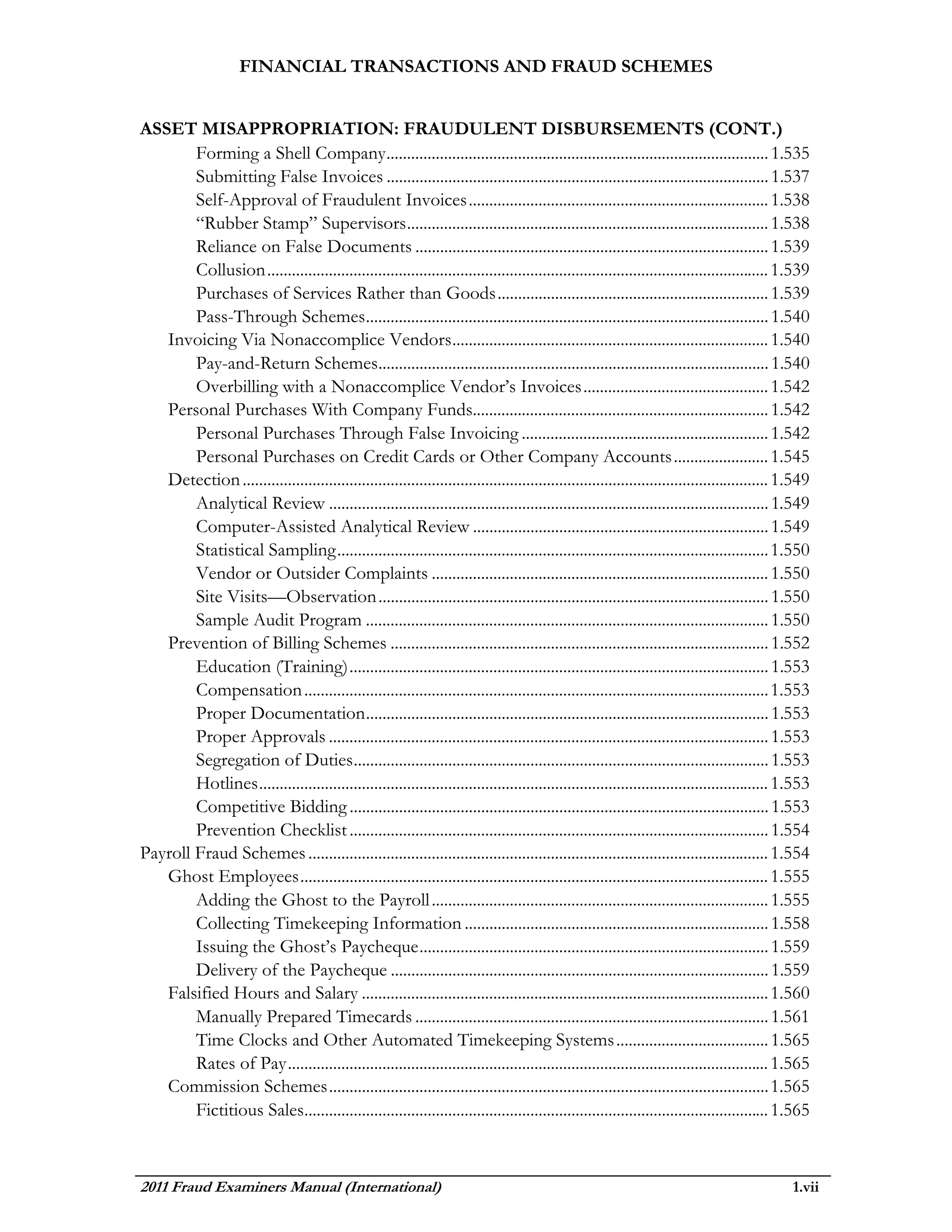 FINANCIAL TRANSACTIONS AND FRAUD SCHEMES


ASSET MISAPPROPRIATION: FRAUDULENT DISBURSEMENTS (CONT.)
        Forming a Shell Company ............................................................................................. 1.535
        Submitting False Invoices ............................................................................................. 1.537
        Self-Approval of Fraudulent Invoices ......................................................................... 1.538
        “Rubber Stamp” Supervisors ........................................................................................ 1.538
        Reliance on False Documents ...................................................................................... 1.539
        Collusion .......................................................................................................................... 1.539
        Purchases of Services Rather than Goods .................................................................. 1.539
        Pass-Through Schemes .................................................................................................. 1.540
   Invoicing Via Nonaccomplice Vendors ............................................................................. 1.540
        Pay-and-Return Schemes............................................................................................... 1.540
        Overbilling with a Nonaccomplice Vendor’s Invoices ............................................. 1.542
   Personal Purchases With Company Funds........................................................................ 1.542
        Personal Purchases Through False Invoicing ............................................................ 1.542
        Personal Purchases on Credit Cards or Other Company Accounts ....................... 1.545
   Detection ................................................................................................................................ 1.549
        Analytical Review ........................................................................................................... 1.549
        Computer-Assisted Analytical Review ........................................................................ 1.549
        Statistical Sampling ......................................................................................................... 1.550
        Vendor or Outsider Complaints .................................................................................. 1.550
        Site Visits—Observation ............................................................................................... 1.550
        Sample Audit Program .................................................................................................. 1.550
   Prevention of Billing Schemes ............................................................................................ 1.552
        Education (Training) ...................................................................................................... 1.553
        Compensation ................................................................................................................. 1.553
        Proper Documentation .................................................................................................. 1.553
        Proper Approvals ........................................................................................................... 1.553
        Segregation of Duties ..................................................................................................... 1.553
        Hotlines ............................................................................................................................ 1.553
        Competitive Bidding ...................................................................................................... 1.553
        Prevention Checklist ...................................................................................................... 1.554
Payroll Fraud Schemes ................................................................................................................ 1.554
   Ghost Employees .................................................................................................................. 1.555
        Adding the Ghost to the Payroll .................................................................................. 1.555
        Collecting Timekeeping Information .......................................................................... 1.558
        Issuing the Ghost’s Paycheque ..................................................................................... 1.559
        Delivery of the Paycheque ............................................................................................ 1.559
   Falsified Hours and Salary ................................................................................................... 1.560
        Manually Prepared Timecards ...................................................................................... 1.561
        Time Clocks and Other Automated Timekeeping Systems ..................................... 1.565
        Rates of Pay ..................................................................................................................... 1.565
   Commission Schemes ........................................................................................................... 1.565
        Fictitious Sales................................................................................................................. 1.565



2011 Fraud Examiners Manual (International)                                                                                                    1.vii
 