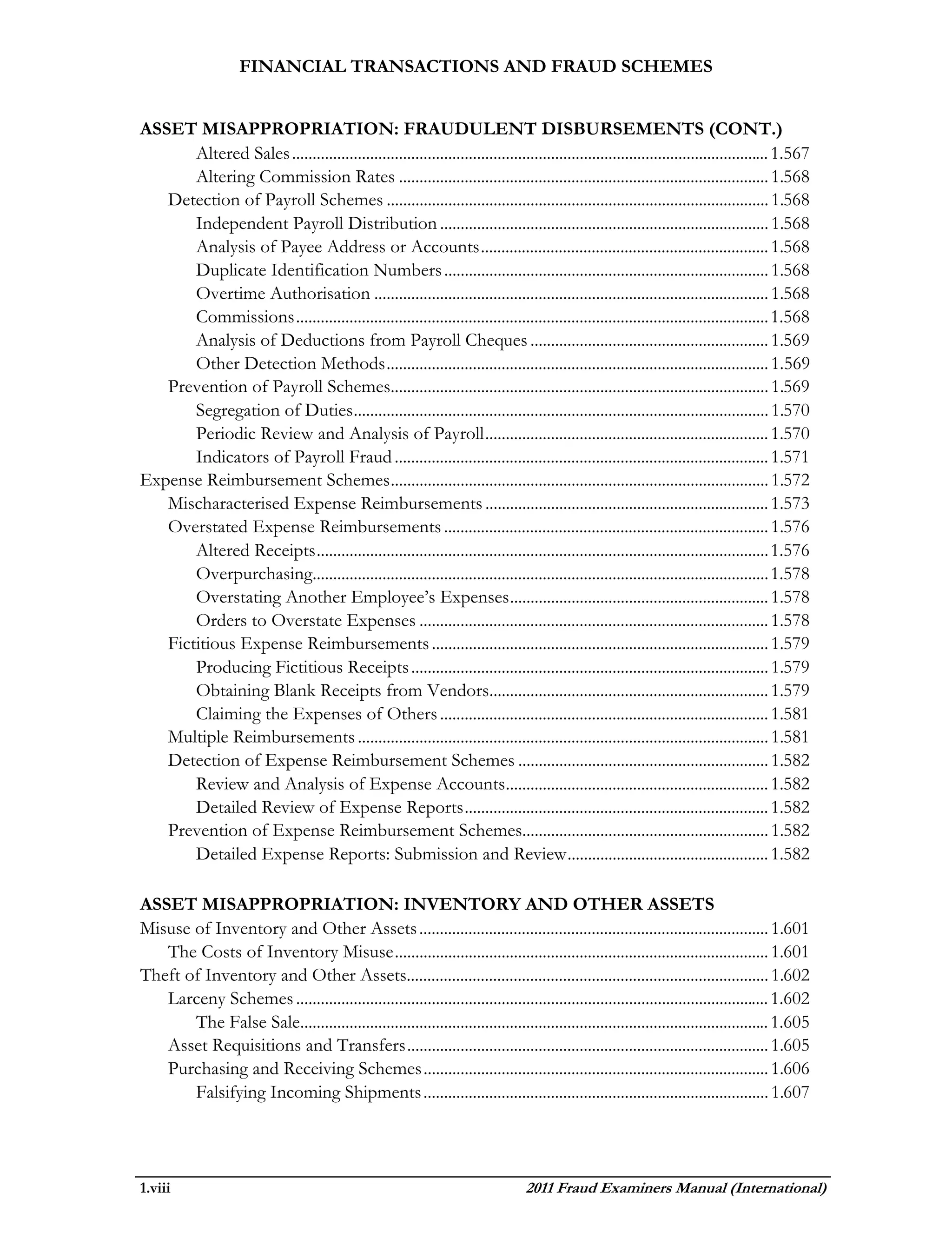 FINANCIAL TRANSACTIONS AND FRAUD SCHEMES


ASSET MISAPPROPRIATION: FRAUDULENT DISBURSEMENTS (CONT.)
       Altered Sales .................................................................................................................... 1.567
       Altering Commission Rates .......................................................................................... 1.568
   Detection of Payroll Schemes ............................................................................................. 1.568
       Independent Payroll Distribution ................................................................................ 1.568
       Analysis of Payee Address or Accounts ...................................................................... 1.568
       Duplicate Identification Numbers ............................................................................... 1.568
       Overtime Authorisation ................................................................................................ 1.568
       Commissions ................................................................................................................... 1.568
       Analysis of Deductions from Payroll Cheques .......................................................... 1.569
       Other Detection Methods ............................................................................................. 1.569
   Prevention of Payroll Schemes............................................................................................ 1.569
       Segregation of Duties ..................................................................................................... 1.570
       Periodic Review and Analysis of Payroll ..................................................................... 1.570
       Indicators of Payroll Fraud ........................................................................................... 1.571
Expense Reimbursement Schemes ............................................................................................ 1.572
   Mischaracterised Expense Reimbursements ..................................................................... 1.573
   Overstated Expense Reimbursements ............................................................................... 1.576
       Altered Receipts .............................................................................................................. 1.576
       Overpurchasing............................................................................................................... 1.578
       Overstating Another Employee’s Expenses ............................................................... 1.578
       Orders to Overstate Expenses ..................................................................................... 1.578
   Fictitious Expense Reimbursements .................................................................................. 1.579
       Producing Fictitious Receipts ....................................................................................... 1.579
       Obtaining Blank Receipts from Vendors.................................................................... 1.579
       Claiming the Expenses of Others ................................................................................ 1.581
   Multiple Reimbursements .................................................................................................... 1.581
   Detection of Expense Reimbursement Schemes ............................................................. 1.582
       Review and Analysis of Expense Accounts ................................................................ 1.582
       Detailed Review of Expense Reports .......................................................................... 1.582
   Prevention of Expense Reimbursement Schemes............................................................ 1.582
       Detailed Expense Reports: Submission and Review ................................................. 1.582

ASSET MISAPPROPRIATION: INVENTORY AND OTHER ASSETS
Misuse of Inventory and Other Assets ..................................................................................... 1.601
   The Costs of Inventory Misuse ........................................................................................... 1.601
Theft of Inventory and Other Assets........................................................................................ 1.602
   Larceny Schemes ................................................................................................................... 1.602
       The False Sale.................................................................................................................. 1.605
   Asset Requisitions and Transfers ........................................................................................ 1.605
   Purchasing and Receiving Schemes .................................................................................... 1.606
       Falsifying Incoming Shipments .................................................................................... 1.607




1.viii                                                                            2011 Fraud Examiners Manual (International)
 