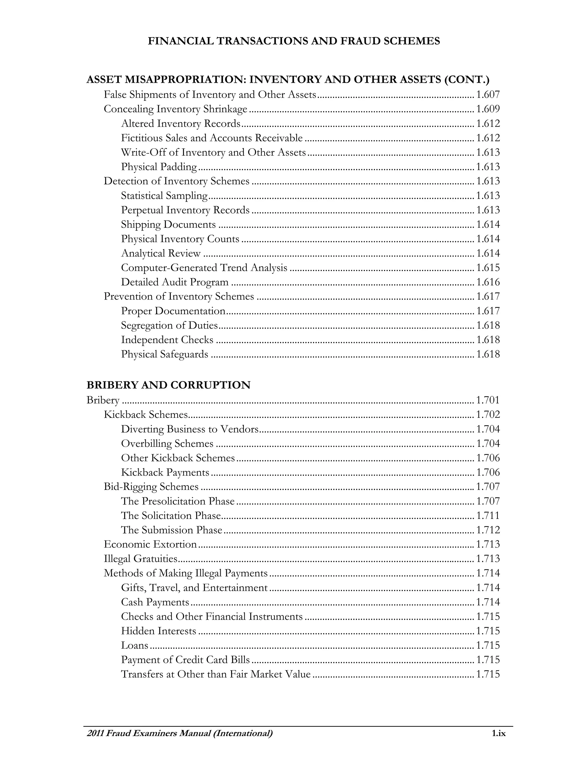 FINANCIAL TRANSACTIONS AND FRAUD SCHEMES


ASSET MISAPPROPRIATION: INVENTORY AND OTHER ASSETS (CONT.)
   False Shipments of Inventory and Other Assets .............................................................. 1.607
   Concealing Inventory Shrinkage ......................................................................................... 1.609
       Altered Inventory Records ............................................................................................ 1.612
       Fictitious Sales and Accounts Receivable ................................................................... 1.612
       Write-Off of Inventory and Other Assets .................................................................. 1.613
       Physical Padding ............................................................................................................. 1.613
   Detection of Inventory Schemes ........................................................................................ 1.613
       Statistical Sampling ......................................................................................................... 1.613
       Perpetual Inventory Records ........................................................................................ 1.613
       Shipping Documents ..................................................................................................... 1.614
       Physical Inventory Counts ............................................................................................ 1.614
       Analytical Review ........................................................................................................... 1.614
       Computer-Generated Trend Analysis ......................................................................... 1.615
       Detailed Audit Program ................................................................................................ 1.616
   Prevention of Inventory Schemes ...................................................................................... 1.617
       Proper Documentation .................................................................................................. 1.617
       Segregation of Duties ..................................................................................................... 1.618
       Independent Checks ...................................................................................................... 1.618
       Physical Safeguards ........................................................................................................ 1.618

BRIBERY AND CORRUPTION
Bribery ........................................................................................................................................... 1.701
    Kickback Schemes................................................................................................................. 1.702
         Diverting Business to Vendors..................................................................................... 1.704
         Overbilling Schemes ...................................................................................................... 1.704
         Other Kickback Schemes .............................................................................................. 1.706
         Kickback Payments ........................................................................................................ 1.706
    Bid-Rigging Schemes ............................................................................................................ 1.707
         The Presolicitation Phase .............................................................................................. 1.707
         The Solicitation Phase.................................................................................................... 1.711
         The Submission Phase ................................................................................................... 1.712
    Economic Extortion ............................................................................................................. 1.713
    Illegal Gratuities..................................................................................................................... 1.713
    Methods of Making Illegal Payments ................................................................................. 1.714
         Gifts, Travel, and Entertainment ................................................................................. 1.714
         Cash Payments ................................................................................................................ 1.714
         Checks and Other Financial Instruments ................................................................... 1.715
         Hidden Interests ............................................................................................................. 1.715
         Loans ................................................................................................................................ 1.715
         Payment of Credit Card Bills ........................................................................................ 1.715
         Transfers at Other than Fair Market Value ................................................................ 1.715




2011 Fraud Examiners Manual (International)                                                                                                           1.ix
 