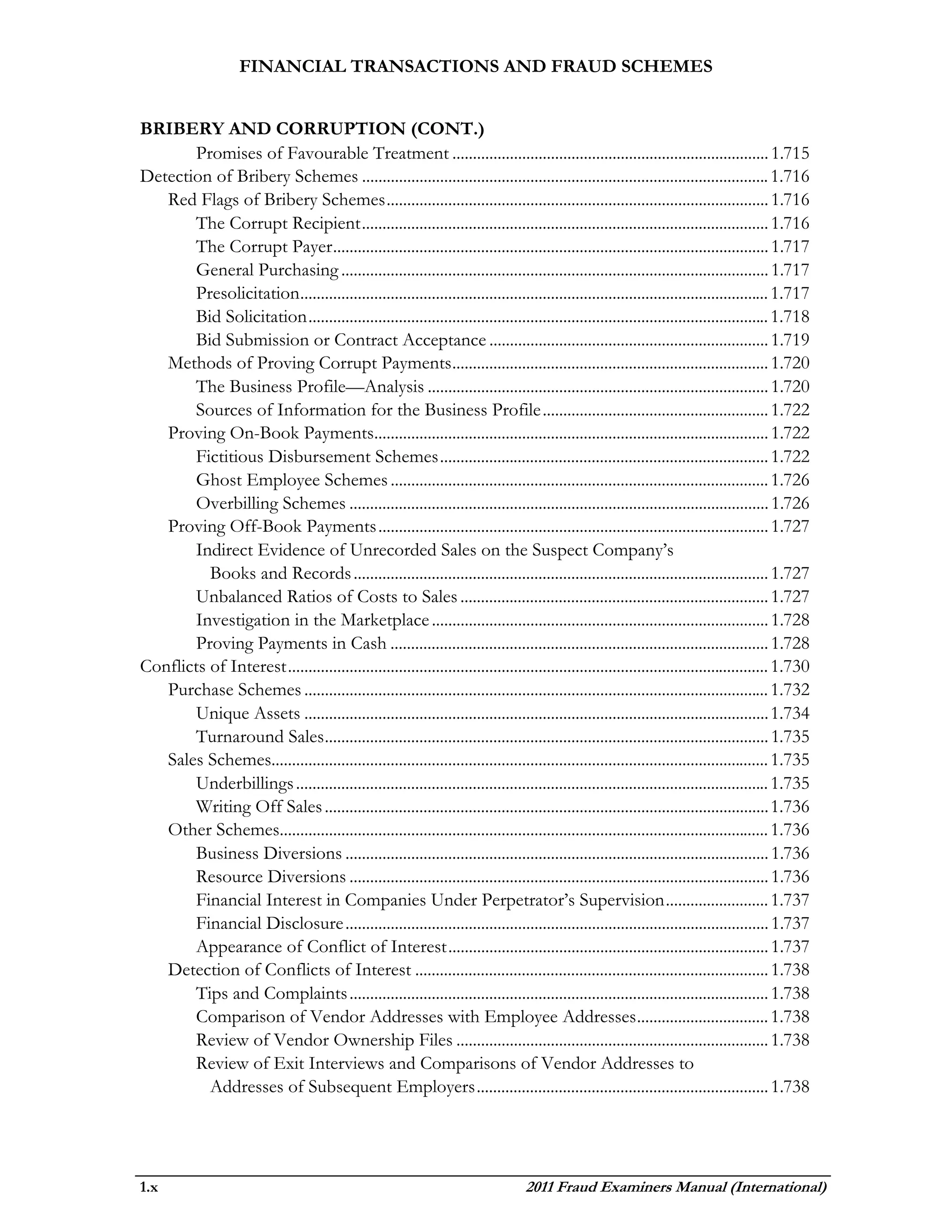 FINANCIAL TRANSACTIONS AND FRAUD SCHEMES


BRIBERY AND CORRUPTION (CONT.)
       Promises of Favourable Treatment ............................................................................. 1.715
Detection of Bribery Schemes ................................................................................................... 1.716
   Red Flags of Bribery Schemes ............................................................................................. 1.716
       The Corrupt Recipient ................................................................................................... 1.716
       The Corrupt Payer .......................................................................................................... 1.717
       General Purchasing ........................................................................................................ 1.717
       Presolicitation .................................................................................................................. 1.717
       Bid Solicitation ................................................................................................................ 1.718
       Bid Submission or Contract Acceptance .................................................................... 1.719
   Methods of Proving Corrupt Payments ............................................................................. 1.720
       The Business Profile—Analysis ................................................................................... 1.720
       Sources of Information for the Business Profile ....................................................... 1.722
   Proving On-Book Payments................................................................................................ 1.722
       Fictitious Disbursement Schemes ................................................................................ 1.722
       Ghost Employee Schemes ............................................................................................ 1.726
       Overbilling Schemes ...................................................................................................... 1.726
   Proving Off-Book Payments ............................................................................................... 1.727
       Indirect Evidence of Unrecorded Sales on the Suspect Company’s
          Books and Records ..................................................................................................... 1.727
       Unbalanced Ratios of Costs to Sales ........................................................................... 1.727
       Investigation in the Marketplace .................................................................................. 1.728
       Proving Payments in Cash ............................................................................................ 1.728
Conflicts of Interest ..................................................................................................................... 1.730
   Purchase Schemes ................................................................................................................. 1.732
       Unique Assets ................................................................................................................. 1.734
       Turnaround Sales ............................................................................................................ 1.735
   Sales Schemes......................................................................................................................... 1.735
       Underbillings ................................................................................................................... 1.735
       Writing Off Sales ............................................................................................................ 1.736
   Other Schemes....................................................................................................................... 1.736
       Business Diversions ....................................................................................................... 1.736
       Resource Diversions ...................................................................................................... 1.736
       Financial Interest in Companies Under Perpetrator’s Supervision ......................... 1.737
       Financial Disclosure ....................................................................................................... 1.737
       Appearance of Conflict of Interest .............................................................................. 1.737
   Detection of Conflicts of Interest ...................................................................................... 1.738
       Tips and Complaints ...................................................................................................... 1.738
       Comparison of Vendor Addresses with Employee Addresses ................................ 1.738
       Review of Vendor Ownership Files ............................................................................ 1.738
       Review of Exit Interviews and Comparisons of Vendor Addresses to
          Addresses of Subsequent Employers ....................................................................... 1.738




1.x                                                                                2011 Fraud Examiners Manual (International)
 