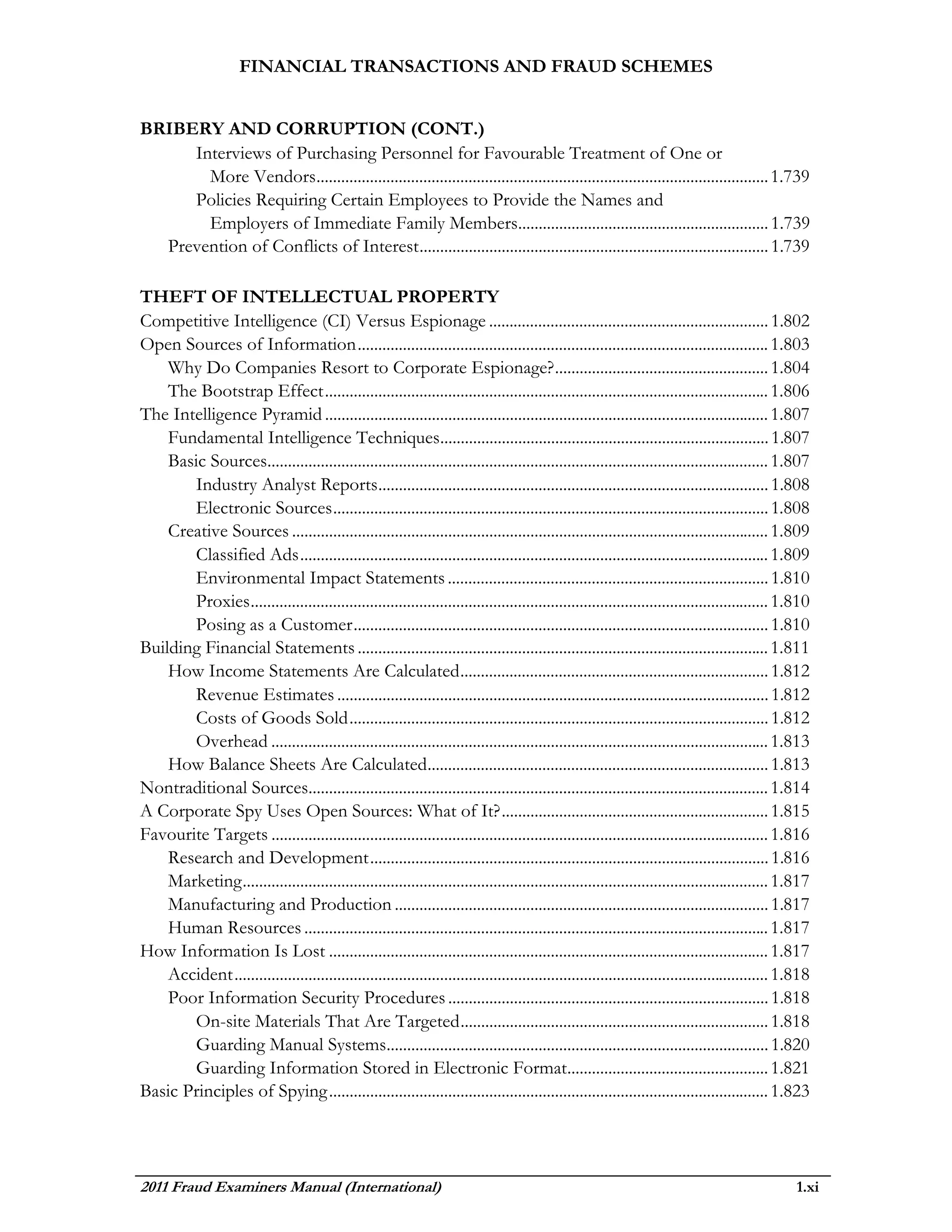 FINANCIAL TRANSACTIONS AND FRAUD SCHEMES


BRIBERY AND CORRUPTION (CONT.)
     Interviews of Purchasing Personnel for Favourable Treatment of One or
       More Vendors .............................................................................................................. 1.739
     Policies Requiring Certain Employees to Provide the Names and
       Employers of Immediate Family Members............................................................. 1.739
  Prevention of Conflicts of Interest ..................................................................................... 1.739

THEFT OF INTELLECTUAL PROPERTY
Competitive Intelligence (CI) Versus Espionage .................................................................... 1.802
Open Sources of Information .................................................................................................... 1.803
    Why Do Companies Resort to Corporate Espionage? .................................................... 1.804
    The Bootstrap Effect ............................................................................................................ 1.806
The Intelligence Pyramid ............................................................................................................ 1.807
    Fundamental Intelligence Techniques................................................................................ 1.807
    Basic Sources.......................................................................................................................... 1.807
       Industry Analyst Reports ............................................................................................... 1.808
       Electronic Sources .......................................................................................................... 1.808
    Creative Sources .................................................................................................................... 1.809
       Classified Ads .................................................................................................................. 1.809
       Environmental Impact Statements .............................................................................. 1.810
       Proxies .............................................................................................................................. 1.810
       Posing as a Customer ..................................................................................................... 1.810
Building Financial Statements .................................................................................................... 1.811
    How Income Statements Are Calculated ........................................................................... 1.812
       Revenue Estimates ......................................................................................................... 1.812
       Costs of Goods Sold ...................................................................................................... 1.812
       Overhead ......................................................................................................................... 1.813
    How Balance Sheets Are Calculated................................................................................... 1.813
Nontraditional Sources................................................................................................................ 1.814
A Corporate Spy Uses Open Sources: What of It? ................................................................. 1.815
Favourite Targets ......................................................................................................................... 1.816
    Research and Development ................................................................................................. 1.816
    Marketing ................................................................................................................................ 1.817
    Manufacturing and Production ........................................................................................... 1.817
    Human Resources ................................................................................................................. 1.817
How Information Is Lost ........................................................................................................... 1.817
    Accident .................................................................................................................................. 1.818
    Poor Information Security Procedures .............................................................................. 1.818
       On-site Materials That Are Targeted ........................................................................... 1.818
       Guarding Manual Systems............................................................................................. 1.820
       Guarding Information Stored in Electronic Format................................................. 1.821
Basic Principles of Spying ........................................................................................................... 1.823




2011 Fraud Examiners Manual (International)                                                                                                       1.xi
 