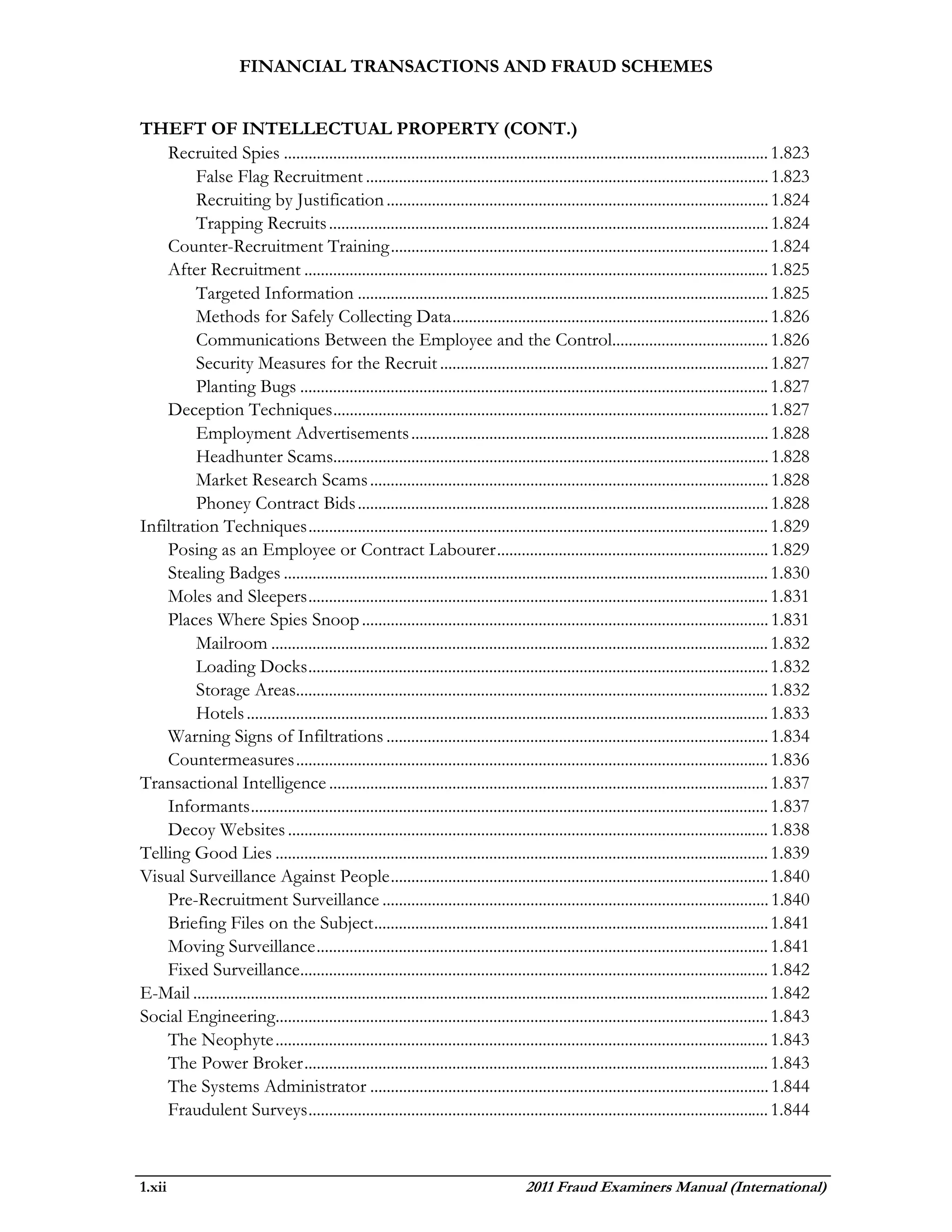 FINANCIAL TRANSACTIONS AND FRAUD SCHEMES


THEFT OF INTELLECTUAL PROPERTY (CONT.)
    Recruited Spies ...................................................................................................................... 1.823
         False Flag Recruitment .................................................................................................. 1.823
         Recruiting by Justification ............................................................................................. 1.824
         Trapping Recruits ........................................................................................................... 1.824
    Counter-Recruitment Training ............................................................................................ 1.824
    After Recruitment ................................................................................................................. 1.825
         Targeted Information .................................................................................................... 1.825
         Methods for Safely Collecting Data ............................................................................. 1.826
         Communications Between the Employee and the Control...................................... 1.826
         Security Measures for the Recruit ................................................................................ 1.827
         Planting Bugs .................................................................................................................. 1.827
    Deception Techniques .......................................................................................................... 1.827
         Employment Advertisements ....................................................................................... 1.828
         Headhunter Scams.......................................................................................................... 1.828
         Market Research Scams ................................................................................................. 1.828
         Phoney Contract Bids .................................................................................................... 1.828
Infiltration Techniques ................................................................................................................ 1.829
    Posing as an Employee or Contract Labourer .................................................................. 1.829
    Stealing Badges ...................................................................................................................... 1.830
    Moles and Sleepers ................................................................................................................ 1.831
    Places Where Spies Snoop ................................................................................................... 1.831
         Mailroom ......................................................................................................................... 1.832
         Loading Docks ................................................................................................................ 1.832
         Storage Areas................................................................................................................... 1.832
         Hotels ............................................................................................................................... 1.833
    Warning Signs of Infiltrations ............................................................................................. 1.834
    Countermeasures ................................................................................................................... 1.836
Transactional Intelligence ........................................................................................................... 1.837
    Informants .............................................................................................................................. 1.837
    Decoy Websites ..................................................................................................................... 1.838
Telling Good Lies ........................................................................................................................ 1.839
Visual Surveillance Against People ............................................................................................ 1.840
    Pre-Recruitment Surveillance .............................................................................................. 1.840
    Briefing Files on the Subject ................................................................................................ 1.841
    Moving Surveillance .............................................................................................................. 1.841
    Fixed Surveillance.................................................................................................................. 1.842
E-Mail ............................................................................................................................................ 1.842
Social Engineering........................................................................................................................ 1.843
    The Neophyte ........................................................................................................................ 1.843
    The Power Broker ................................................................................................................. 1.843
    The Systems Administrator ................................................................................................. 1.844
    Fraudulent Surveys ................................................................................................................ 1.844



1.xii                                                                                   2011 Fraud Examiners Manual (International)
 