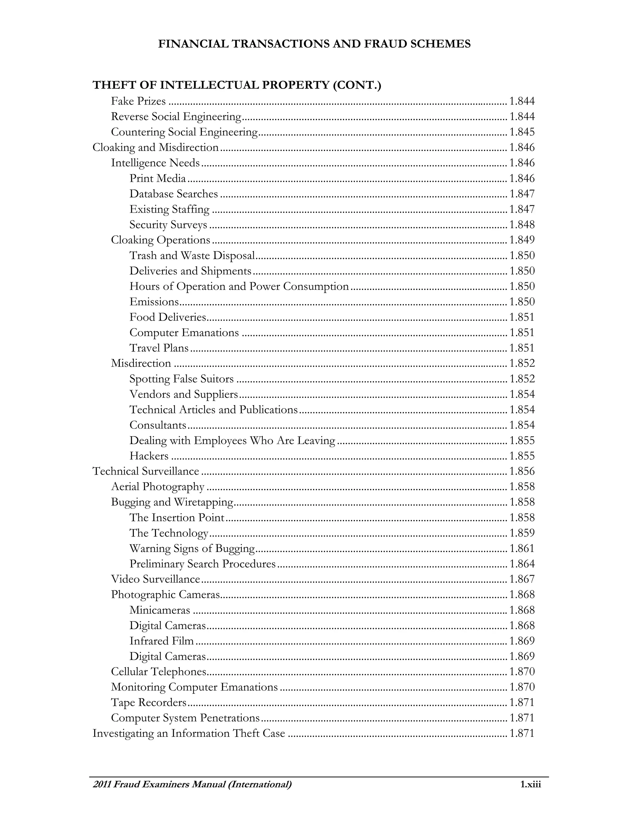 FINANCIAL TRANSACTIONS AND FRAUD SCHEMES


THEFT OF INTELLECTUAL PROPERTY (CONT.)
   Fake Prizes ............................................................................................................................. 1.844
   Reverse Social Engineering .................................................................................................. 1.844
   Countering Social Engineering ............................................................................................ 1.845
Cloaking and Misdirection .......................................................................................................... 1.846
   Intelligence Needs ................................................................................................................. 1.846
        Print Media ...................................................................................................................... 1.846
        Database Searches .......................................................................................................... 1.847
        Existing Staffing ............................................................................................................. 1.847
        Security Surveys .............................................................................................................. 1.848
   Cloaking Operations ............................................................................................................. 1.849
        Trash and Waste Disposal ............................................................................................. 1.850
        Deliveries and Shipments .............................................................................................. 1.850
        Hours of Operation and Power Consumption .......................................................... 1.850
        Emissions......................................................................................................................... 1.850
        Food Deliveries............................................................................................................... 1.851
        Computer Emanations .................................................................................................. 1.851
        Travel Plans ..................................................................................................................... 1.851
   Misdirection ........................................................................................................................... 1.852
        Spotting False Suitors .................................................................................................... 1.852
        Vendors and Suppliers ................................................................................................... 1.854
        Technical Articles and Publications ............................................................................. 1.854
        Consultants ...................................................................................................................... 1.854
        Dealing with Employees Who Are Leaving ............................................................... 1.855
        Hackers ............................................................................................................................ 1.855
Technical Surveillance ................................................................................................................. 1.856
   Aerial Photography ............................................................................................................... 1.858
   Bugging and Wiretapping ..................................................................................................... 1.858
        The Insertion Point ........................................................................................................ 1.858
        The Technology .............................................................................................................. 1.859
        Warning Signs of Bugging ............................................................................................. 1.861
        Preliminary Search Procedures ..................................................................................... 1.864
   Video Surveillance ................................................................................................................. 1.867
   Photographic Cameras.......................................................................................................... 1.868
        Minicameras .................................................................................................................... 1.868
        Digital Cameras ............................................................................................................... 1.868
        Infrared Film ................................................................................................................... 1.869
        Digital Cameras ............................................................................................................... 1.869
   Cellular Telephones............................................................................................................... 1.870
   Monitoring Computer Emanations .................................................................................... 1.870
   Tape Recorders ...................................................................................................................... 1.871
   Computer System Penetrations ........................................................................................... 1.871
Investigating an Information Theft Case ................................................................................. 1.871



2011 Fraud Examiners Manual (International)                                                                                                  1.xiii
 