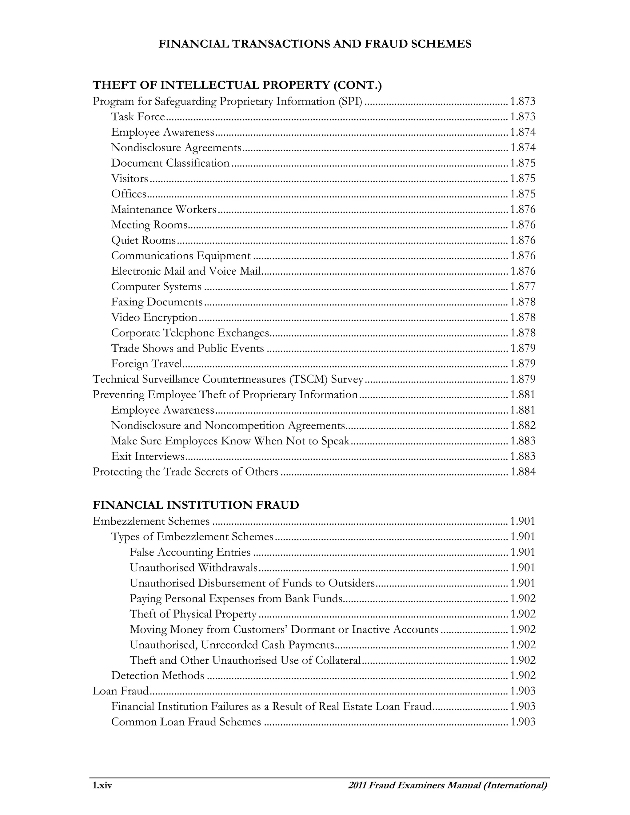 FINANCIAL TRANSACTIONS AND FRAUD SCHEMES


THEFT OF INTELLECTUAL PROPERTY (CONT.)
Program for Safeguarding Proprietary Information (SPI) ..................................................... 1.873
   Task Force .............................................................................................................................. 1.873
   Employee Awareness ............................................................................................................ 1.874
   Nondisclosure Agreements .................................................................................................. 1.874
   Document Classification ...................................................................................................... 1.875
   Visitors .................................................................................................................................... 1.875
   Offices..................................................................................................................................... 1.875
   Maintenance Workers ........................................................................................................... 1.876
   Meeting Rooms...................................................................................................................... 1.876
   Quiet Rooms .......................................................................................................................... 1.876
   Communications Equipment .............................................................................................. 1.876
   Electronic Mail and Voice Mail ........................................................................................... 1.876
   Computer Systems ................................................................................................................ 1.877
   Faxing Documents ................................................................................................................ 1.878
   Video Encryption .................................................................................................................. 1.878
   Corporate Telephone Exchanges........................................................................................ 1.878
   Trade Shows and Public Events ......................................................................................... 1.879
   Foreign Travel........................................................................................................................ 1.879
Technical Surveillance Countermeasures (TSCM) Survey ..................................................... 1.879
Preventing Employee Theft of Proprietary Information ....................................................... 1.881
   Employee Awareness ............................................................................................................ 1.881
   Nondisclosure and Noncompetition Agreements............................................................ 1.882
   Make Sure Employees Know When Not to Speak .......................................................... 1.883
   Exit Interviews....................................................................................................................... 1.883
Protecting the Trade Secrets of Others .................................................................................... 1.884

FINANCIAL INSTITUTION FRAUD
Embezzlement Schemes ............................................................................................................. 1.901
   Types of Embezzlement Schemes ...................................................................................... 1.901
       False Accounting Entries .............................................................................................. 1.901
       Unauthorised Withdrawals ............................................................................................ 1.901
       Unauthorised Disbursement of Funds to Outsiders ................................................. 1.901
       Paying Personal Expenses from Bank Funds............................................................. 1.902
       Theft of Physical Property ............................................................................................ 1.902
       Moving Money from Customers’ Dormant or Inactive Accounts ......................... 1.902
       Unauthorised, Unrecorded Cash Payments................................................................ 1.902
       Theft and Other Unauthorised Use of Collateral ...................................................... 1.902
   Detection Methods ............................................................................................................... 1.902
Loan Fraud .................................................................................................................................... 1.903
   Financial Institution Failures as a Result of Real Estate Loan Fraud ............................ 1.903
   Common Loan Fraud Schemes .......................................................................................... 1.903




1.xiv                                                                                 2011 Fraud Examiners Manual (International)
 