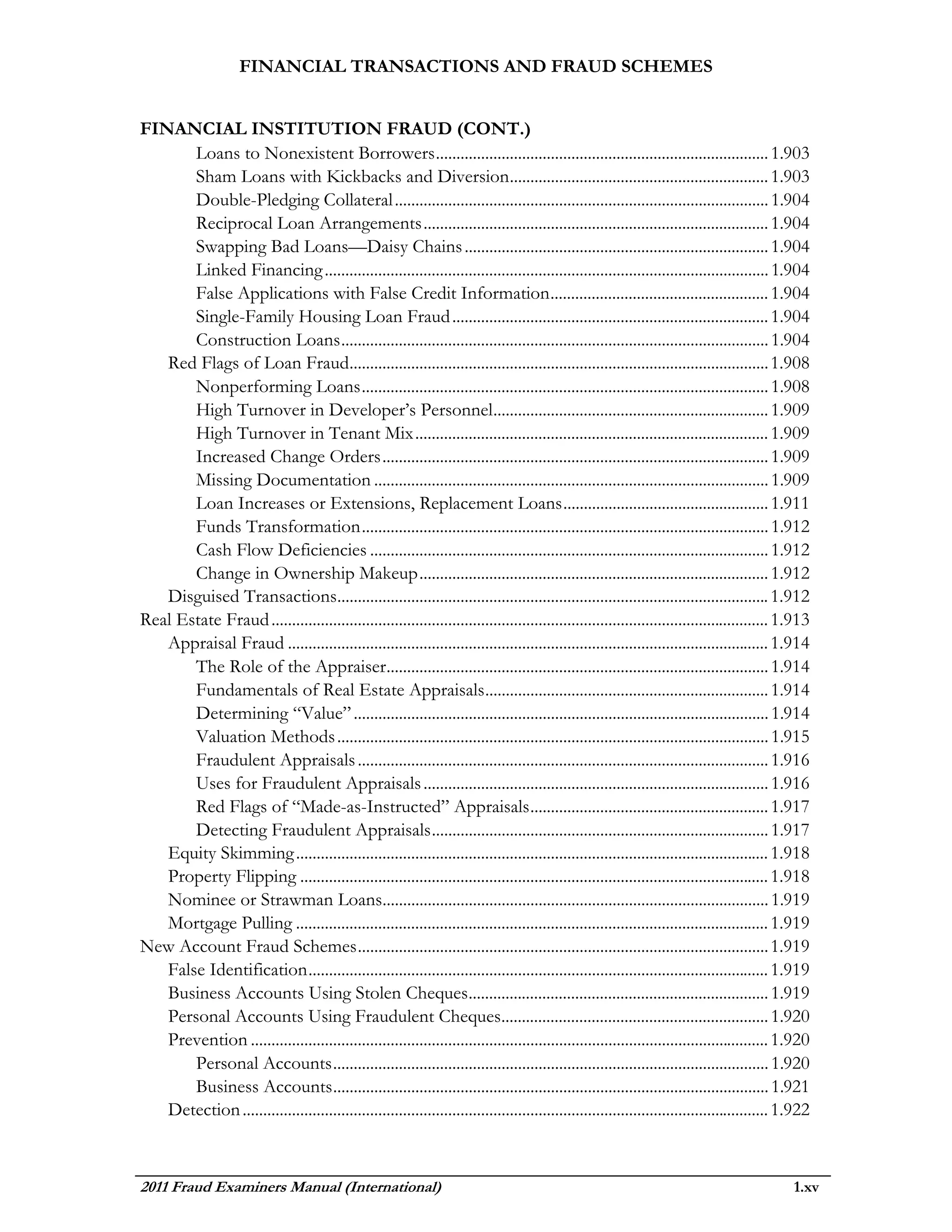 FINANCIAL TRANSACTIONS AND FRAUD SCHEMES


FINANCIAL INSTITUTION FRAUD (CONT.)
       Loans to Nonexistent Borrowers ................................................................................. 1.903
       Sham Loans with Kickbacks and Diversion ............................................................... 1.903
       Double-Pledging Collateral ........................................................................................... 1.904
       Reciprocal Loan Arrangements .................................................................................... 1.904
       Swapping Bad Loans—Daisy Chains .......................................................................... 1.904
       Linked Financing ............................................................................................................ 1.904
       False Applications with False Credit Information ..................................................... 1.904
       Single-Family Housing Loan Fraud ............................................................................. 1.904
       Construction Loans ........................................................................................................ 1.904
   Red Flags of Loan Fraud...................................................................................................... 1.908
       Nonperforming Loans ................................................................................................... 1.908
       High Turnover in Developer’s Personnel ................................................................... 1.909
       High Turnover in Tenant Mix ...................................................................................... 1.909
       Increased Change Orders .............................................................................................. 1.909
       Missing Documentation ................................................................................................ 1.909
       Loan Increases or Extensions, Replacement Loans .................................................. 1.911
       Funds Transformation ................................................................................................... 1.912
       Cash Flow Deficiencies ................................................................................................. 1.912
       Change in Ownership Makeup ..................................................................................... 1.912
   Disguised Transactions......................................................................................................... 1.912
Real Estate Fraud ......................................................................................................................... 1.913
   Appraisal Fraud ..................................................................................................................... 1.914
       The Role of the Appraiser............................................................................................. 1.914
       Fundamentals of Real Estate Appraisals ..................................................................... 1.914
       Determining “Value” ..................................................................................................... 1.914
       Valuation Methods ......................................................................................................... 1.915
       Fraudulent Appraisals .................................................................................................... 1.916
       Uses for Fraudulent Appraisals .................................................................................... 1.916
       Red Flags of “Made-as-Instructed” Appraisals .......................................................... 1.917
       Detecting Fraudulent Appraisals .................................................................................. 1.917
   Equity Skimming ................................................................................................................... 1.918
   Property Flipping .................................................................................................................. 1.918
   Nominee or Strawman Loans.............................................................................................. 1.919
   Mortgage Pulling ................................................................................................................... 1.919
New Account Fraud Schemes .................................................................................................... 1.919
   False Identification ................................................................................................................ 1.919
   Business Accounts Using Stolen Cheques ......................................................................... 1.919
   Personal Accounts Using Fraudulent Cheques................................................................. 1.920
   Prevention .............................................................................................................................. 1.920
       Personal Accounts .......................................................................................................... 1.920
       Business Accounts .......................................................................................................... 1.921
   Detection ................................................................................................................................ 1.922



2011 Fraud Examiners Manual (International)                                                                                                    1.xv
 