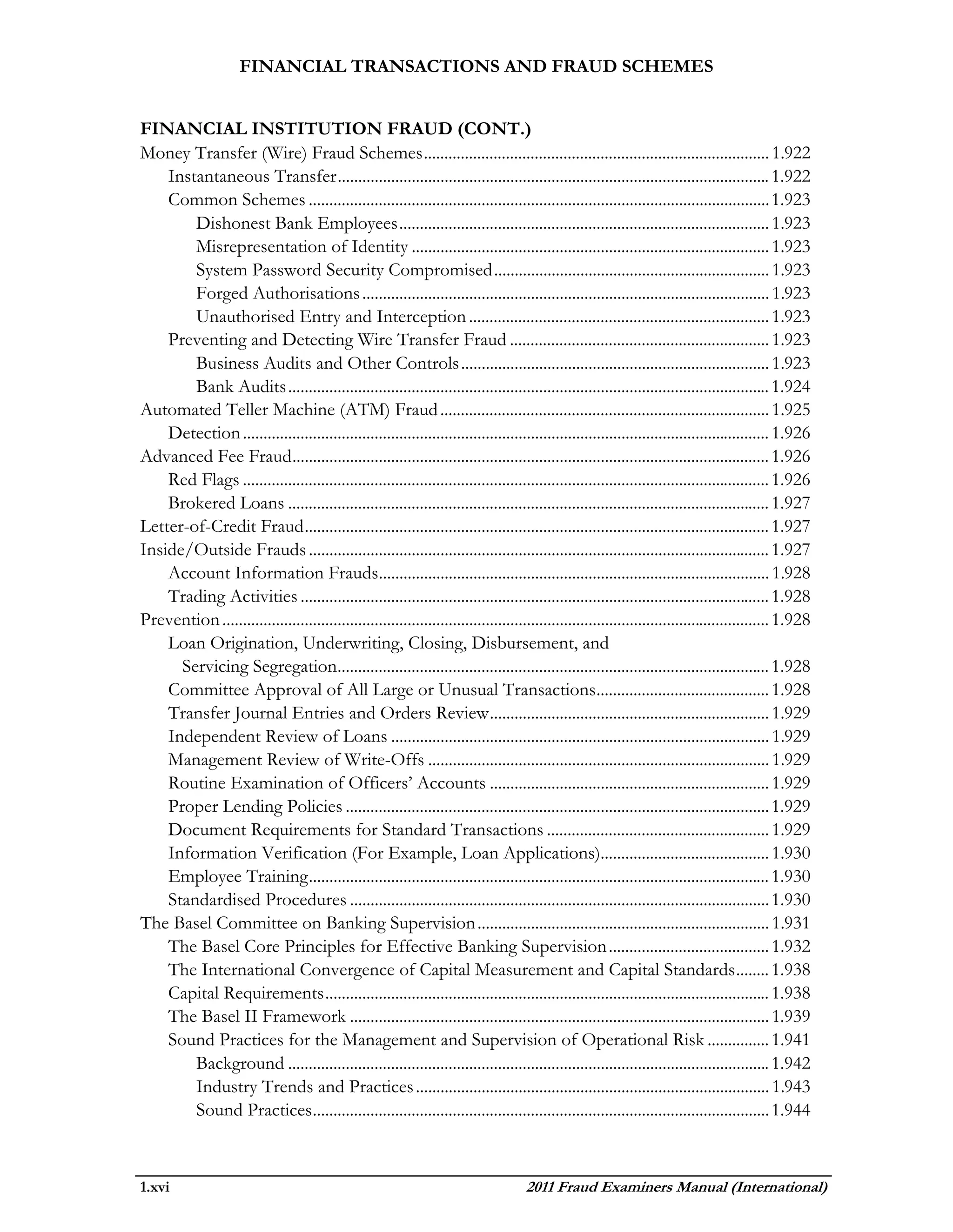 FINANCIAL TRANSACTIONS AND FRAUD SCHEMES


FINANCIAL INSTITUTION FRAUD (CONT.)
Money Transfer (Wire) Fraud Schemes .................................................................................... 1.922
    Instantaneous Transfer ......................................................................................................... 1.922
    Common Schemes ................................................................................................................ 1.923
        Dishonest Bank Employees .......................................................................................... 1.923
        Misrepresentation of Identity ....................................................................................... 1.923
        System Password Security Compromised ................................................................... 1.923
        Forged Authorisations ................................................................................................... 1.923
        Unauthorised Entry and Interception ......................................................................... 1.923
    Preventing and Detecting Wire Transfer Fraud ............................................................... 1.923
        Business Audits and Other Controls ........................................................................... 1.923
        Bank Audits ..................................................................................................................... 1.924
Automated Teller Machine (ATM) Fraud ................................................................................ 1.925
    Detection ................................................................................................................................ 1.926
Advanced Fee Fraud .................................................................................................................... 1.926
    Red Flags ................................................................................................................................ 1.926
    Brokered Loans ..................................................................................................................... 1.927
Letter-of-Credit Fraud ................................................................................................................. 1.927
Inside/Outside Frauds ................................................................................................................ 1.927
    Account Information Frauds............................................................................................... 1.928
    Trading Activities .................................................................................................................. 1.928
Prevention ..................................................................................................................................... 1.928
    Loan Origination, Underwriting, Closing, Disbursement, and
      Servicing Segregation......................................................................................................... 1.928
    Committee Approval of All Large or Unusual Transactions.......................................... 1.928
    Transfer Journal Entries and Orders Review .................................................................... 1.929
    Independent Review of Loans ............................................................................................ 1.929
    Management Review of Write-Offs ................................................................................... 1.929
    Routine Examination of Officers’ Accounts .................................................................... 1.929
    Proper Lending Policies ....................................................................................................... 1.929
    Document Requirements for Standard Transactions ...................................................... 1.929
    Information Verification (For Example, Loan Applications)......................................... 1.930
    Employee Training ................................................................................................................ 1.930
    Standardised Procedures ...................................................................................................... 1.930
The Basel Committee on Banking Supervision ....................................................................... 1.931
    The Basel Core Principles for Effective Banking Supervision ....................................... 1.932
    The International Convergence of Capital Measurement and Capital Standards ........ 1.938
    Capital Requirements ............................................................................................................ 1.938
    The Basel II Framework ...................................................................................................... 1.939
    Sound Practices for the Management and Supervision of Operational Risk ............... 1.941
        Background ..................................................................................................................... 1.942
        Industry Trends and Practices ...................................................................................... 1.943
        Sound Practices ............................................................................................................... 1.944



1.xvi                                                                                 2011 Fraud Examiners Manual (International)
 