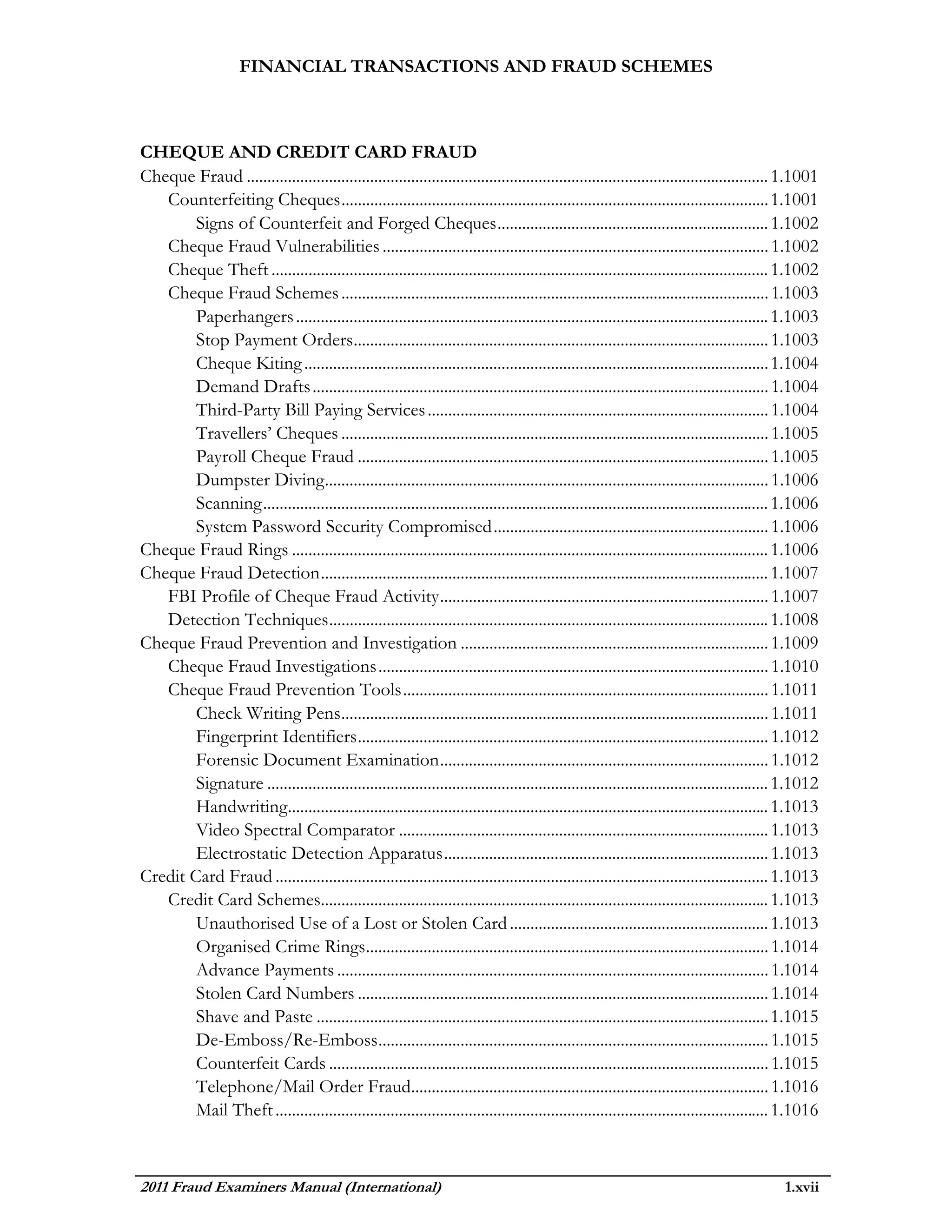 FINANCIAL TRANSACTIONS AND FRAUD SCHEMES



CHEQUE AND CREDIT CARD FRAUD
Cheque Fraud ............................................................................................................................... 1.1001
   Counterfeiting Cheques ........................................................................................................ 1.1001
        Signs of Counterfeit and Forged Cheques .................................................................. 1.1002
   Cheque Fraud Vulnerabilities .............................................................................................. 1.1002
   Cheque Theft ......................................................................................................................... 1.1002
   Cheque Fraud Schemes ........................................................................................................ 1.1003
        Paperhangers ................................................................................................................... 1.1003
        Stop Payment Orders..................................................................................................... 1.1003
        Cheque Kiting ................................................................................................................. 1.1004
        Demand Drafts ............................................................................................................... 1.1004
        Third-Party Bill Paying Services ................................................................................... 1.1004
        Travellers’ Cheques ........................................................................................................ 1.1005
        Payroll Cheque Fraud .................................................................................................... 1.1005
        Dumpster Diving............................................................................................................ 1.1006
        Scanning ........................................................................................................................... 1.1006
        System Password Security Compromised ................................................................... 1.1006
Cheque Fraud Rings .................................................................................................................... 1.1006
Cheque Fraud Detection ............................................................................................................. 1.1007
   FBI Profile of Cheque Fraud Activity ................................................................................ 1.1007
   Detection Techniques ........................................................................................................... 1.1008
Cheque Fraud Prevention and Investigation ........................................................................... 1.1009
   Cheque Fraud Investigations ............................................................................................... 1.1010
   Cheque Fraud Prevention Tools ......................................................................................... 1.1011
        Check Writing Pens ........................................................................................................ 1.1011
        Fingerprint Identifiers .................................................................................................... 1.1012
        Forensic Document Examination ................................................................................ 1.1012
        Signature .......................................................................................................................... 1.1012
        Handwriting..................................................................................................................... 1.1013
        Video Spectral Comparator .......................................................................................... 1.1013
        Electrostatic Detection Apparatus ............................................................................... 1.1013
Credit Card Fraud ........................................................................................................................ 1.1013
   Credit Card Schemes............................................................................................................. 1.1013
        Unauthorised Use of a Lost or Stolen Card ............................................................... 1.1013
        Organised Crime Rings.................................................................................................. 1.1014
        Advance Payments ......................................................................................................... 1.1014
        Stolen Card Numbers .................................................................................................... 1.1014
        Shave and Paste .............................................................................................................. 1.1015
        De-Emboss/Re-Emboss ............................................................................................... 1.1015
        Counterfeit Cards ........................................................................................................... 1.1015
        Telephone/Mail Order Fraud....................................................................................... 1.1016
        Mail Theft ........................................................................................................................ 1.1016



2011 Fraud Examiners Manual (International)                                                                                                1.xvii
 