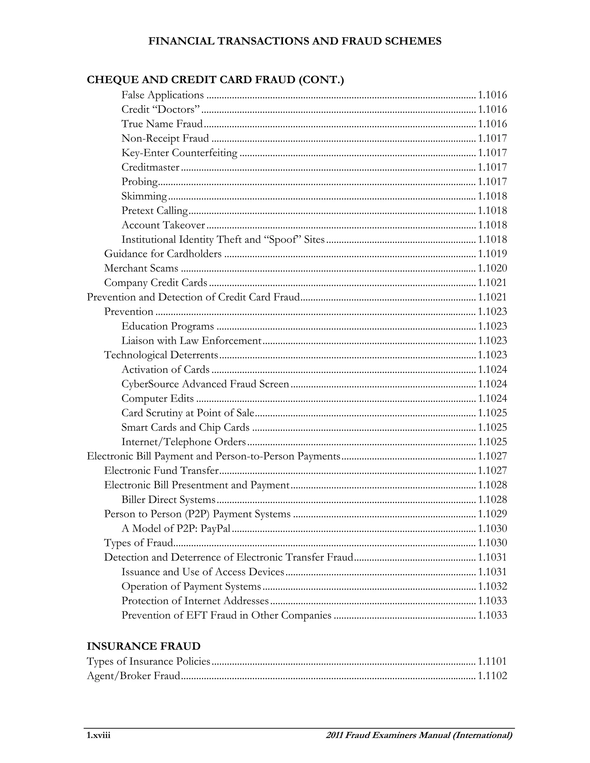 FINANCIAL TRANSACTIONS AND FRAUD SCHEMES


CHEQUE AND CREDIT CARD FRAUD (CONT.)
       False Applications .......................................................................................................... 1.1016
       Credit “Doctors” ............................................................................................................ 1.1016
       True Name Fraud ........................................................................................................... 1.1016
       Non-Receipt Fraud ........................................................................................................ 1.1017
       Key-Enter Counterfeiting ............................................................................................. 1.1017
       Creditmaster .................................................................................................................... 1.1017
       Probing ............................................................................................................................. 1.1017
       Skimming ......................................................................................................................... 1.1018
       Pretext Calling ................................................................................................................. 1.1018
       Account Takeover .......................................................................................................... 1.1018
       Institutional Identity Theft and “Spoof” Sites ........................................................... 1.1018
   Guidance for Cardholders ................................................................................................... 1.1019
   Merchant Scams .................................................................................................................... 1.1020
   Company Credit Cards ......................................................................................................... 1.1021
Prevention and Detection of Credit Card Fraud ..................................................................... 1.1021
   Prevention .............................................................................................................................. 1.1023
       Education Programs ...................................................................................................... 1.1023
       Liaison with Law Enforcement .................................................................................... 1.1023
   Technological Deterrents ..................................................................................................... 1.1023
       Activation of Cards ........................................................................................................ 1.1024
       CyberSource Advanced Fraud Screen ......................................................................... 1.1024
       Computer Edits .............................................................................................................. 1.1024
       Card Scrutiny at Point of Sale ....................................................................................... 1.1025
       Smart Cards and Chip Cards ........................................................................................ 1.1025
       Internet/Telephone Orders .......................................................................................... 1.1025
Electronic Bill Payment and Person-to-Person Payments ..................................................... 1.1027
   Electronic Fund Transfer ..................................................................................................... 1.1027
   Electronic Bill Presentment and Payment ......................................................................... 1.1028
       Biller Direct Systems ...................................................................................................... 1.1028
   Person to Person (P2P) Payment Systems ........................................................................ 1.1029
       A Model of P2P: PayPal ................................................................................................ 1.1030
   Types of Fraud....................................................................................................................... 1.1030
   Detection and Deterrence of Electronic Transfer Fraud ................................................ 1.1031
       Issuance and Use of Access Devices ........................................................................... 1.1031
       Operation of Payment Systems .................................................................................... 1.1032
       Protection of Internet Addresses ................................................................................. 1.1033
       Prevention of EFT Fraud in Other Companies ........................................................ 1.1033

INSURANCE FRAUD
Types of Insurance Policies ........................................................................................................ 1.1101
Agent/Broker Fraud .................................................................................................................... 1.1102




1.xviii                                                                            2011 Fraud Examiners Manual (International)
 