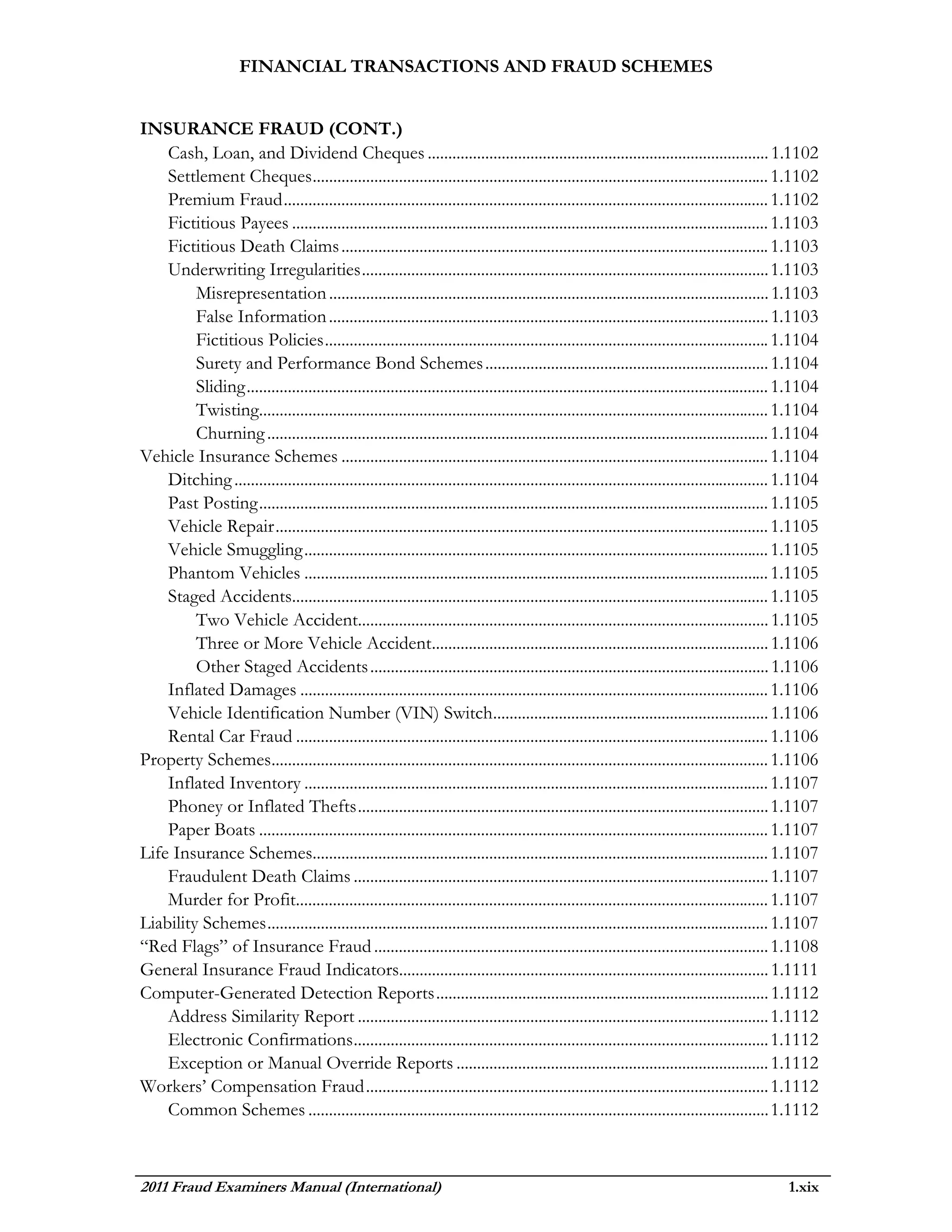 FINANCIAL TRANSACTIONS AND FRAUD SCHEMES


INSURANCE FRAUD (CONT.)
    Cash, Loan, and Dividend Cheques ................................................................................... 1.1102
    Settlement Cheques ............................................................................................................... 1.1102
    Premium Fraud ...................................................................................................................... 1.1102
    Fictitious Payees .................................................................................................................... 1.1103
    Fictitious Death Claims ........................................................................................................ 1.1103
    Underwriting Irregularities ................................................................................................... 1.1103
         Misrepresentation ........................................................................................................... 1.1103
         False Information ........................................................................................................... 1.1103
         Fictitious Policies ............................................................................................................ 1.1104
         Surety and Performance Bond Schemes ..................................................................... 1.1104
         Sliding ............................................................................................................................... 1.1104
         Twisting............................................................................................................................ 1.1104
         Churning .......................................................................................................................... 1.1104
Vehicle Insurance Schemes ........................................................................................................ 1.1104
    Ditching .................................................................................................................................. 1.1104
    Past Posting ............................................................................................................................ 1.1105
    Vehicle Repair ........................................................................................................................ 1.1105
    Vehicle Smuggling ................................................................................................................. 1.1105
    Phantom Vehicles ................................................................................................................. 1.1105
    Staged Accidents.................................................................................................................... 1.1105
         Two Vehicle Accident.................................................................................................... 1.1105
         Three or More Vehicle Accident.................................................................................. 1.1106
         Other Staged Accidents ................................................................................................. 1.1106
    Inflated Damages .................................................................................................................. 1.1106
    Vehicle Identification Number (VIN) Switch................................................................... 1.1106
    Rental Car Fraud ................................................................................................................... 1.1106
Property Schemes......................................................................................................................... 1.1106
    Inflated Inventory ................................................................................................................. 1.1107
    Phoney or Inflated Thefts .................................................................................................... 1.1107
    Paper Boats ............................................................................................................................ 1.1107
Life Insurance Schemes............................................................................................................... 1.1107
    Fraudulent Death Claims ..................................................................................................... 1.1107
    Murder for Profit................................................................................................................... 1.1107
Liability Schemes .......................................................................................................................... 1.1107
“Red Flags” of Insurance Fraud ................................................................................................ 1.1108
General Insurance Fraud Indicators.......................................................................................... 1.1111
Computer-Generated Detection Reports ................................................................................. 1.1112
    Address Similarity Report .................................................................................................... 1.1112
    Electronic Confirmations ..................................................................................................... 1.1112
    Exception or Manual Override Reports ............................................................................ 1.1112
Workers’ Compensation Fraud .................................................................................................. 1.1112
    Common Schemes ................................................................................................................ 1.1112



2011 Fraud Examiners Manual (International)                                                                                                     1.xix
 