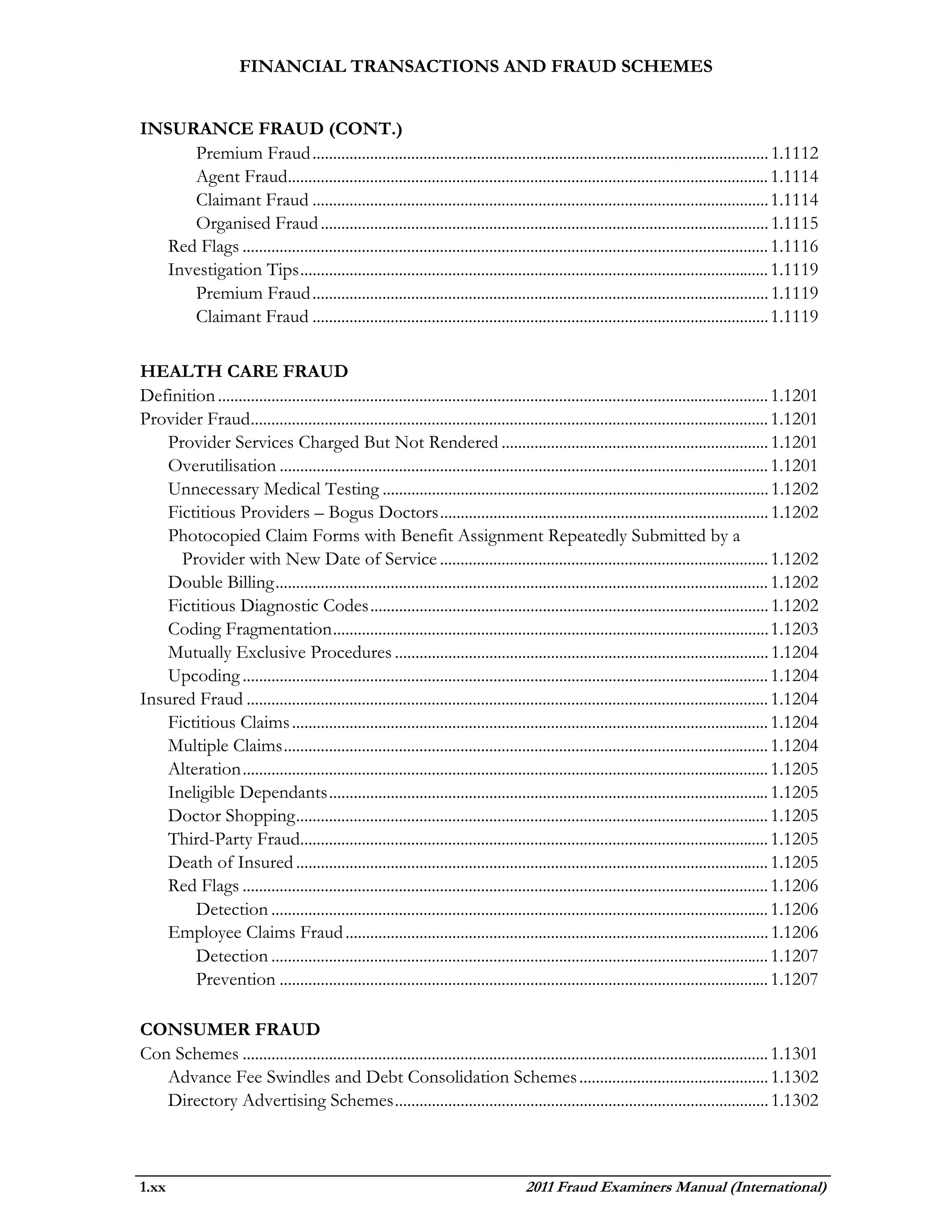 FINANCIAL TRANSACTIONS AND FRAUD SCHEMES


INSURANCE FRAUD (CONT.)
      Premium Fraud ............................................................................................................... 1.1112
      Agent Fraud..................................................................................................................... 1.1114
      Claimant Fraud ............................................................................................................... 1.1114
      Organised Fraud ............................................................................................................. 1.1115
   Red Flags ................................................................................................................................ 1.1116
   Investigation Tips .................................................................................................................. 1.1119
      Premium Fraud ............................................................................................................... 1.1119
      Claimant Fraud ............................................................................................................... 1.1119

HEALTH CARE FRAUD
Definition ...................................................................................................................................... 1.1201
Provider Fraud.............................................................................................................................. 1.1201
    Provider Services Charged But Not Rendered ................................................................. 1.1201
    Overutilisation ....................................................................................................................... 1.1201
    Unnecessary Medical Testing .............................................................................................. 1.1202
    Fictitious Providers – Bogus Doctors ................................................................................ 1.1202
    Photocopied Claim Forms with Benefit Assignment Repeatedly Submitted by a
      Provider with New Date of Service ................................................................................ 1.1202
    Double Billing ........................................................................................................................ 1.1202
    Fictitious Diagnostic Codes ................................................................................................. 1.1202
    Coding Fragmentation .......................................................................................................... 1.1203
    Mutually Exclusive Procedures ........................................................................................... 1.1204
    Upcoding ................................................................................................................................ 1.1204
Insured Fraud ............................................................................................................................... 1.1204
    Fictitious Claims .................................................................................................................... 1.1204
    Multiple Claims ...................................................................................................................... 1.1204
    Alteration ................................................................................................................................ 1.1205
    Ineligible Dependants ........................................................................................................... 1.1205
    Doctor Shopping ................................................................................................................... 1.1205
    Third-Party Fraud.................................................................................................................. 1.1205
    Death of Insured ................................................................................................................... 1.1205
    Red Flags ................................................................................................................................ 1.1206
        Detection ......................................................................................................................... 1.1206
    Employee Claims Fraud ....................................................................................................... 1.1206
        Detection ......................................................................................................................... 1.1207
        Prevention ....................................................................................................................... 1.1207

CONSUMER FRAUD
Con Schemes ................................................................................................................................ 1.1301
   Advance Fee Swindles and Debt Consolidation Schemes .............................................. 1.1302
   Directory Advertising Schemes ........................................................................................... 1.1302



1.xx                                                                                  2011 Fraud Examiners Manual (International)
 