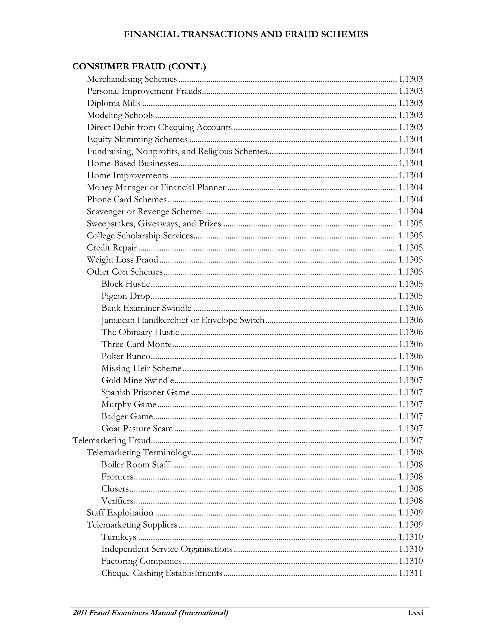 FINANCIAL TRANSACTIONS AND FRAUD SCHEMES


CONSUMER FRAUD (CONT.)
    Merchandising Schemes ....................................................................................................... 1.1303
    Personal Improvement Frauds ............................................................................................ 1.1303
    Diploma Mills ........................................................................................................................ 1.1303
    Modeling Schools .................................................................................................................. 1.1303
    Direct Debit from Chequing Accounts ............................................................................. 1.1303
    Equity-Skimming Schemes .................................................................................................. 1.1304
    Fundraising, Nonprofits, and Religious Schemes............................................................. 1.1304
    Home-Based Businesses....................................................................................................... 1.1304
    Home Improvements ........................................................................................................... 1.1304
    Money Manager or Financial Planner ................................................................................ 1.1304
    Phone Card Schemes ............................................................................................................ 1.1304
    Scavenger or Revenge Scheme ............................................................................................ 1.1304
    Sweepstakes, Giveaways, and Prizes .................................................................................. 1.1305
    College Scholarship Services................................................................................................ 1.1305
    Credit Repair .......................................................................................................................... 1.1305
    Weight Loss Fraud ................................................................................................................ 1.1305
    Other Con Schemes .............................................................................................................. 1.1305
        Block Hustle .................................................................................................................... 1.1305
        Pigeon Drop .................................................................................................................... 1.1305
        Bank Examiner Swindle ................................................................................................ 1.1306
        Jamaican Handkerchief or Envelope Switch .............................................................. 1.1306
        The Obituary Hustle ...................................................................................................... 1.1306
        Three-Card Monte .......................................................................................................... 1.1306
        Poker Bunco .................................................................................................................... 1.1306
        Missing-Heir Scheme ..................................................................................................... 1.1306
        Gold Mine Swindle......................................................................................................... 1.1307
        Spanish Prisoner Game ................................................................................................. 1.1307
        Murphy Game ................................................................................................................. 1.1307
        Badger Game................................................................................................................... 1.1307
        Goat Pasture Scam ......................................................................................................... 1.1307
Telemarketing Fraud.................................................................................................................... 1.1307
    Telemarketing Terminology................................................................................................. 1.1308
        Boiler Room Staff ........................................................................................................... 1.1308
        Fronters ............................................................................................................................ 1.1308
        Closers .............................................................................................................................. 1.1308
        Verifiers ............................................................................................................................ 1.1308
    Staff Exploitation .................................................................................................................. 1.1309
    Telemarketing Suppliers ....................................................................................................... 1.1309
        Turnkeys .......................................................................................................................... 1.1310
        Independent Service Organisations ............................................................................. 1.1310
        Factoring Companies ..................................................................................................... 1.1310
        Cheque-Cashing Establishments .................................................................................. 1.1311



2011 Fraud Examiners Manual (International)                                                                                                   1.xxi
 