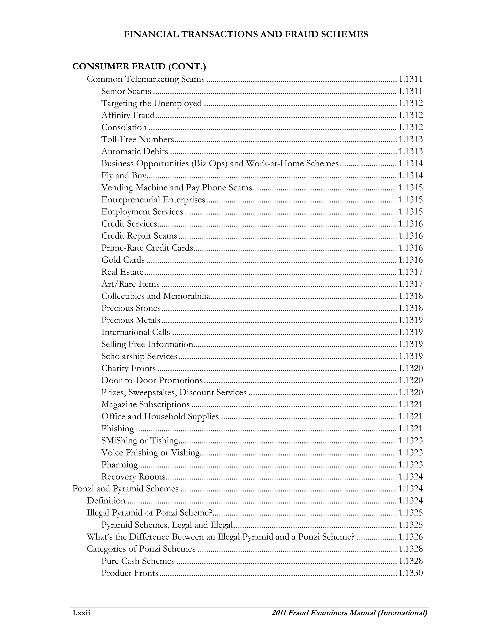 FINANCIAL TRANSACTIONS AND FRAUD SCHEMES


CONSUMER FRAUD (CONT.)
   Common Telemarketing Scams .......................................................................................... 1.1311
        Senior Scams ................................................................................................................... 1.1311
        Targeting the Unemployed ........................................................................................... 1.1312
        Affinity Fraud.................................................................................................................. 1.1312
        Consolation ..................................................................................................................... 1.1312
        Toll-Free Numbers......................................................................................................... 1.1313
        Automatic Debits ........................................................................................................... 1.1313
        Business Opportunities (Biz Ops) and Work-at-Home Schemes ........................... 1.1314
        Fly and Buy ...................................................................................................................... 1.1314
        Vending Machine and Pay Phone Scams .................................................................... 1.1315
        Entrepreneurial Enterprises .......................................................................................... 1.1315
        Employment Services .................................................................................................... 1.1315
        Credit Services................................................................................................................. 1.1316
        Credit Repair Scams ....................................................................................................... 1.1316
        Prime-Rate Credit Cards................................................................................................ 1.1316
        Gold Cards ...................................................................................................................... 1.1316
        Real Estate ....................................................................................................................... 1.1317
        Art/Rare Items ............................................................................................................... 1.1317
        Collectibles and Memorabilia........................................................................................ 1.1318
        Precious Stones ............................................................................................................... 1.1318
        Precious Metals ............................................................................................................... 1.1319
        International Calls .......................................................................................................... 1.1319
        Selling Free Information................................................................................................ 1.1319
        Scholarship Services ....................................................................................................... 1.1319
        Charity Fronts ................................................................................................................. 1.1320
        Door-to-Door Promotions ........................................................................................... 1.1320
        Prizes, Sweepstakes, Discount Services ...................................................................... 1.1320
        Magazine Subscriptions ................................................................................................. 1.1321
        Office and Household Supplies ................................................................................... 1.1321
        Phishing ........................................................................................................................... 1.1321
        SMiShing or Tishing....................................................................................................... 1.1323
        Voice Phishing or Vishing............................................................................................. 1.1323
        Pharming .......................................................................................................................... 1.1323
        Recovery Rooms............................................................................................................. 1.1324
Ponzi and Pyramid Schemes ...................................................................................................... 1.1324
   Definition ............................................................................................................................... 1.1324
   Illegal Pyramid or Ponzi Scheme?....................................................................................... 1.1325
        Pyramid Schemes, Legal and Illegal ............................................................................. 1.1325
   What’s the Difference Between an Illegal Pyramid and a Ponzi Scheme? ................... 1.1326
   Categories of Ponzi Schemes .............................................................................................. 1.1328
        Pure Cash Schemes ........................................................................................................ 1.1328
        Product Fronts ................................................................................................................ 1.1330



1.xxii                                                                              2011 Fraud Examiners Manual (International)
 